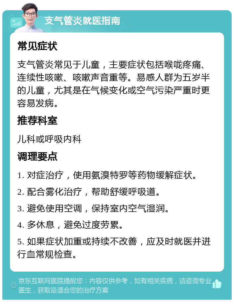 支气管炎就医指南 常见症状 支气管炎常见于儿童，主要症状包括喉咙疼痛、连续性咳嗽、咳嗽声音重等。易感人群为五岁半的儿童，尤其是在气候变化或空气污染严重时更容易发病。 推荐科室 儿科或呼吸内科 调理要点 1. 对症治疗，使用氨溴特罗等药物缓解症状。 2. 配合雾化治疗，帮助舒缓呼吸道。 3. 避免使用空调，保持室内空气湿润。 4. 多休息，避免过度劳累。 5. 如果症状加重或持续不改善，应及时就医并进行血常规检查。