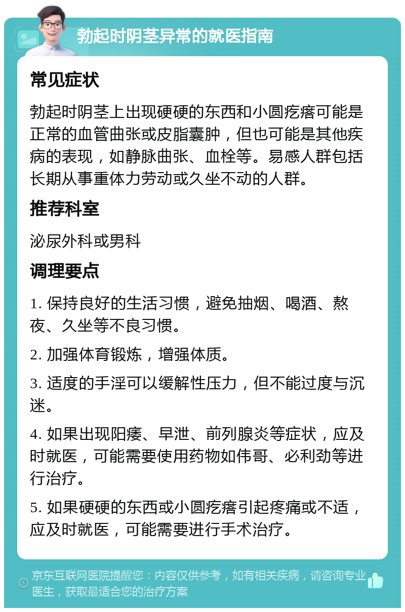 勃起时阴茎异常的就医指南 常见症状 勃起时阴茎上出现硬硬的东西和小圆疙瘩可能是正常的血管曲张或皮脂囊肿，但也可能是其他疾病的表现，如静脉曲张、血栓等。易感人群包括长期从事重体力劳动或久坐不动的人群。 推荐科室 泌尿外科或男科 调理要点 1. 保持良好的生活习惯，避免抽烟、喝酒、熬夜、久坐等不良习惯。 2. 加强体育锻炼，增强体质。 3. 适度的手淫可以缓解性压力，但不能过度与沉迷。 4. 如果出现阳痿、早泄、前列腺炎等症状，应及时就医，可能需要使用药物如伟哥、必利劲等进行治疗。 5. 如果硬硬的东西或小圆疙瘩引起疼痛或不适，应及时就医，可能需要进行手术治疗。