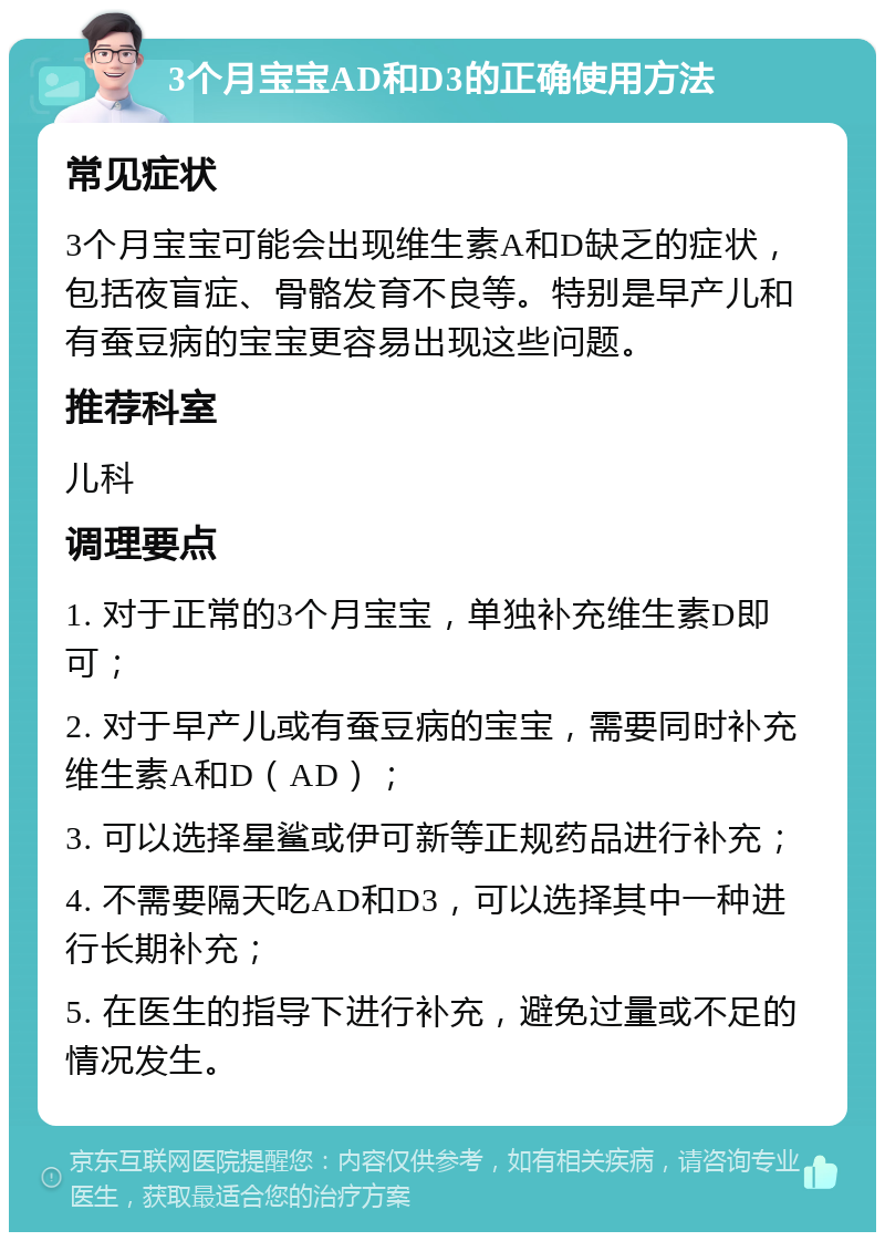 3个月宝宝AD和D3的正确使用方法 常见症状 3个月宝宝可能会出现维生素A和D缺乏的症状，包括夜盲症、骨骼发育不良等。特别是早产儿和有蚕豆病的宝宝更容易出现这些问题。 推荐科室 儿科 调理要点 1. 对于正常的3个月宝宝，单独补充维生素D即可； 2. 对于早产儿或有蚕豆病的宝宝，需要同时补充维生素A和D（AD）； 3. 可以选择星鲨或伊可新等正规药品进行补充； 4. 不需要隔天吃AD和D3，可以选择其中一种进行长期补充； 5. 在医生的指导下进行补充，避免过量或不足的情况发生。