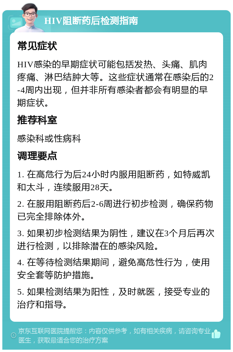 HIV阻断药后检测指南 常见症状 HIV感染的早期症状可能包括发热、头痛、肌肉疼痛、淋巴结肿大等。这些症状通常在感染后的2-4周内出现，但并非所有感染者都会有明显的早期症状。 推荐科室 感染科或性病科 调理要点 1. 在高危行为后24小时内服用阻断药，如特威凯和太斗，连续服用28天。 2. 在服用阻断药后2-6周进行初步检测，确保药物已完全排除体外。 3. 如果初步检测结果为阴性，建议在3个月后再次进行检测，以排除潜在的感染风险。 4. 在等待检测结果期间，避免高危性行为，使用安全套等防护措施。 5. 如果检测结果为阳性，及时就医，接受专业的治疗和指导。