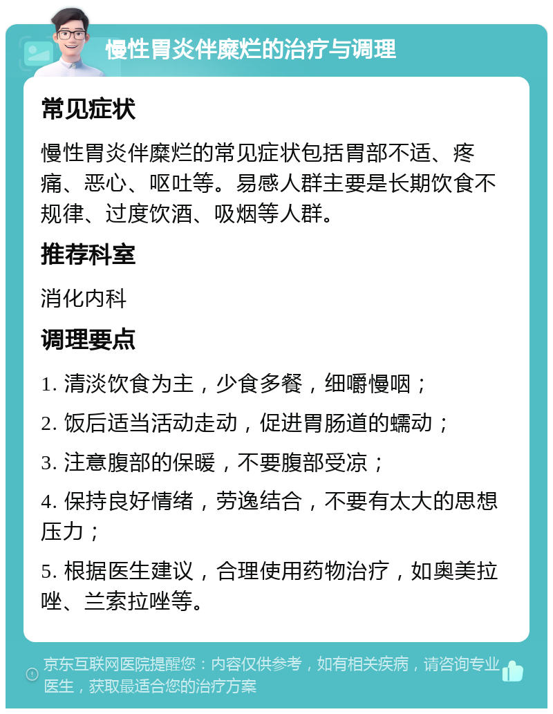 慢性胃炎伴糜烂的治疗与调理 常见症状 慢性胃炎伴糜烂的常见症状包括胃部不适、疼痛、恶心、呕吐等。易感人群主要是长期饮食不规律、过度饮酒、吸烟等人群。 推荐科室 消化内科 调理要点 1. 清淡饮食为主，少食多餐，细嚼慢咽； 2. 饭后适当活动走动，促进胃肠道的蠕动； 3. 注意腹部的保暖，不要腹部受凉； 4. 保持良好情绪，劳逸结合，不要有太大的思想压力； 5. 根据医生建议，合理使用药物治疗，如奥美拉唑、兰索拉唑等。