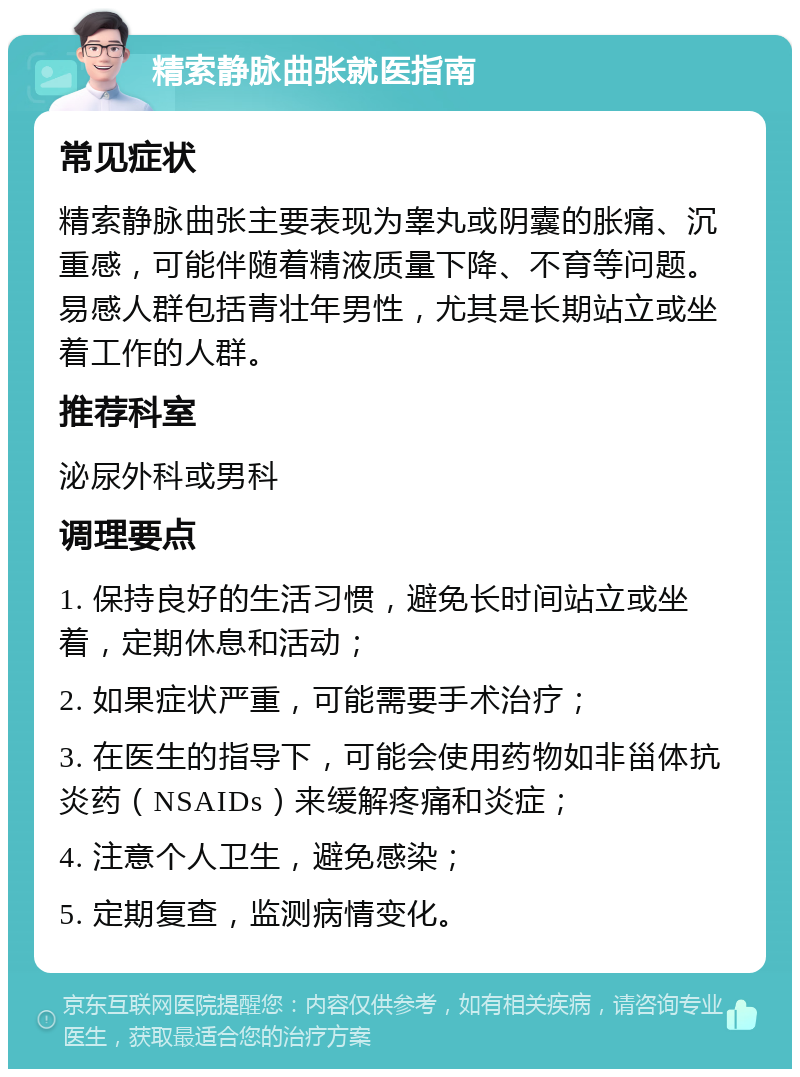 精索静脉曲张就医指南 常见症状 精索静脉曲张主要表现为睾丸或阴囊的胀痛、沉重感，可能伴随着精液质量下降、不育等问题。易感人群包括青壮年男性，尤其是长期站立或坐着工作的人群。 推荐科室 泌尿外科或男科 调理要点 1. 保持良好的生活习惯，避免长时间站立或坐着，定期休息和活动； 2. 如果症状严重，可能需要手术治疗； 3. 在医生的指导下，可能会使用药物如非甾体抗炎药（NSAIDs）来缓解疼痛和炎症； 4. 注意个人卫生，避免感染； 5. 定期复查，监测病情变化。