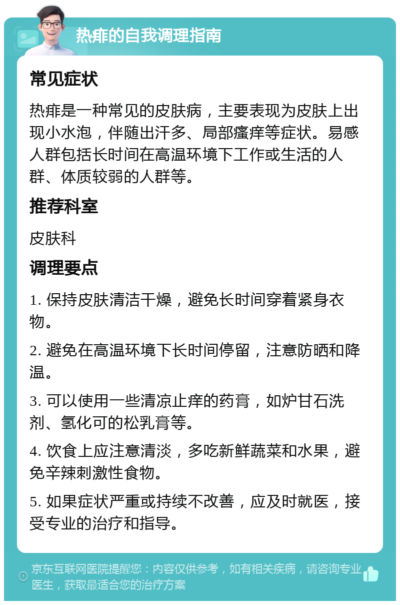 热痱的自我调理指南 常见症状 热痱是一种常见的皮肤病，主要表现为皮肤上出现小水泡，伴随出汗多、局部瘙痒等症状。易感人群包括长时间在高温环境下工作或生活的人群、体质较弱的人群等。 推荐科室 皮肤科 调理要点 1. 保持皮肤清洁干燥，避免长时间穿着紧身衣物。 2. 避免在高温环境下长时间停留，注意防晒和降温。 3. 可以使用一些清凉止痒的药膏，如炉甘石洗剂、氢化可的松乳膏等。 4. 饮食上应注意清淡，多吃新鲜蔬菜和水果，避免辛辣刺激性食物。 5. 如果症状严重或持续不改善，应及时就医，接受专业的治疗和指导。