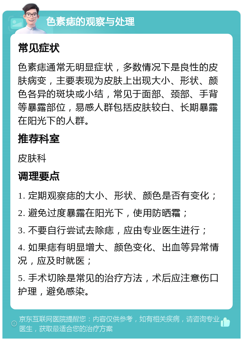 色素痣的观察与处理 常见症状 色素痣通常无明显症状，多数情况下是良性的皮肤病变，主要表现为皮肤上出现大小、形状、颜色各异的斑块或小结，常见于面部、颈部、手背等暴露部位，易感人群包括皮肤较白、长期暴露在阳光下的人群。 推荐科室 皮肤科 调理要点 1. 定期观察痣的大小、形状、颜色是否有变化； 2. 避免过度暴露在阳光下，使用防晒霜； 3. 不要自行尝试去除痣，应由专业医生进行； 4. 如果痣有明显增大、颜色变化、出血等异常情况，应及时就医； 5. 手术切除是常见的治疗方法，术后应注意伤口护理，避免感染。