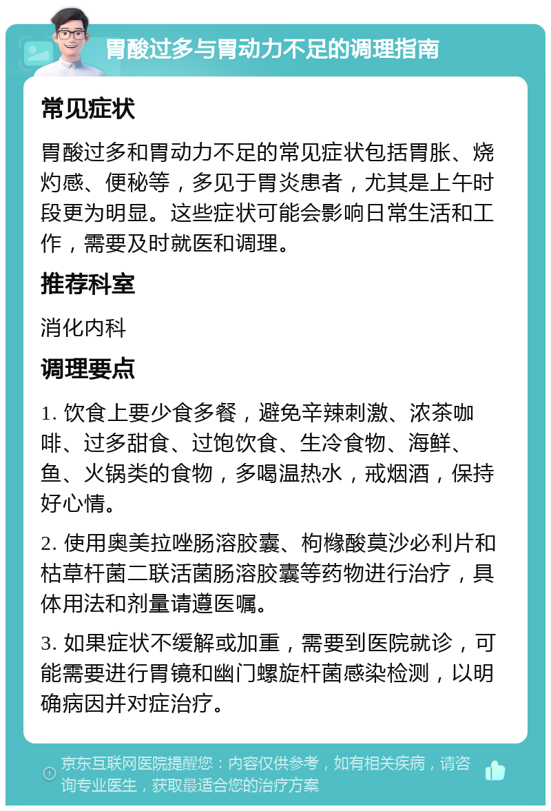 胃酸过多与胃动力不足的调理指南 常见症状 胃酸过多和胃动力不足的常见症状包括胃胀、烧灼感、便秘等，多见于胃炎患者，尤其是上午时段更为明显。这些症状可能会影响日常生活和工作，需要及时就医和调理。 推荐科室 消化内科 调理要点 1. 饮食上要少食多餐，避免辛辣刺激、浓茶咖啡、过多甜食、过饱饮食、生冷食物、海鲜、鱼、火锅类的食物，多喝温热水，戒烟酒，保持好心情。 2. 使用奥美拉唑肠溶胶囊、枸橼酸莫沙必利片和枯草杆菌二联活菌肠溶胶囊等药物进行治疗，具体用法和剂量请遵医嘱。 3. 如果症状不缓解或加重，需要到医院就诊，可能需要进行胃镜和幽门螺旋杆菌感染检测，以明确病因并对症治疗。