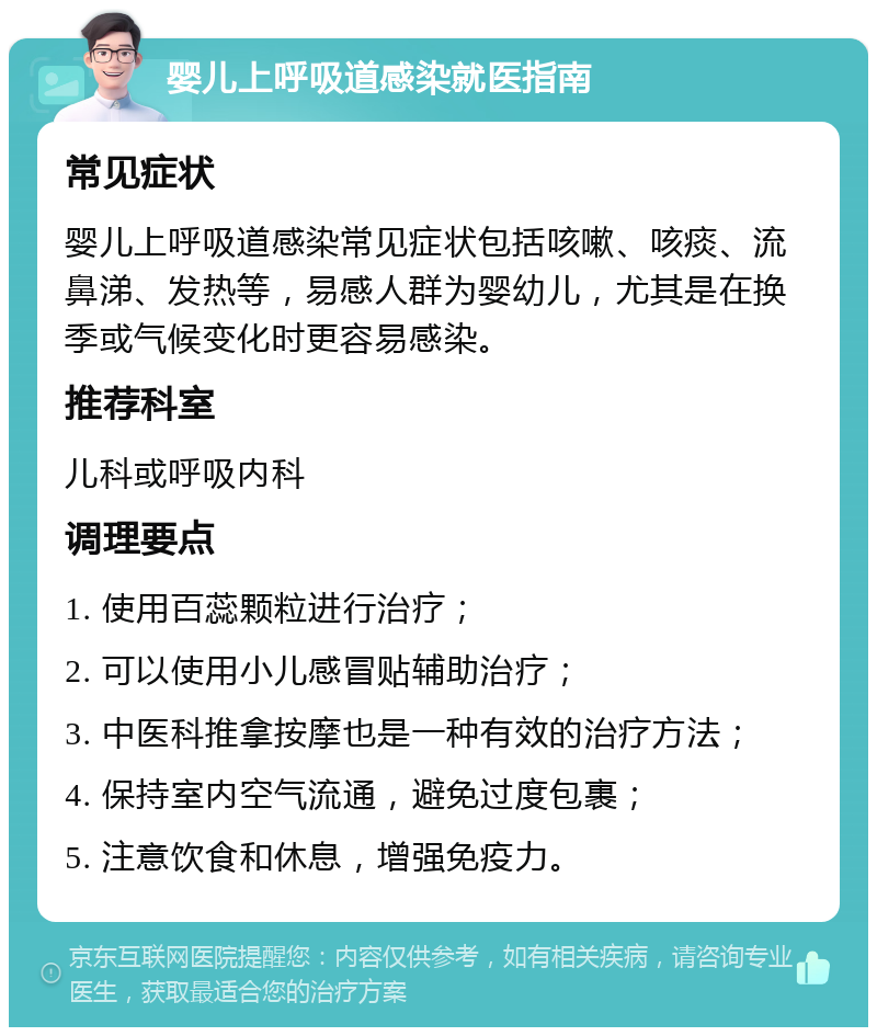 婴儿上呼吸道感染就医指南 常见症状 婴儿上呼吸道感染常见症状包括咳嗽、咳痰、流鼻涕、发热等，易感人群为婴幼儿，尤其是在换季或气候变化时更容易感染。 推荐科室 儿科或呼吸内科 调理要点 1. 使用百蕊颗粒进行治疗； 2. 可以使用小儿感冒贴辅助治疗； 3. 中医科推拿按摩也是一种有效的治疗方法； 4. 保持室内空气流通，避免过度包裹； 5. 注意饮食和休息，增强免疫力。