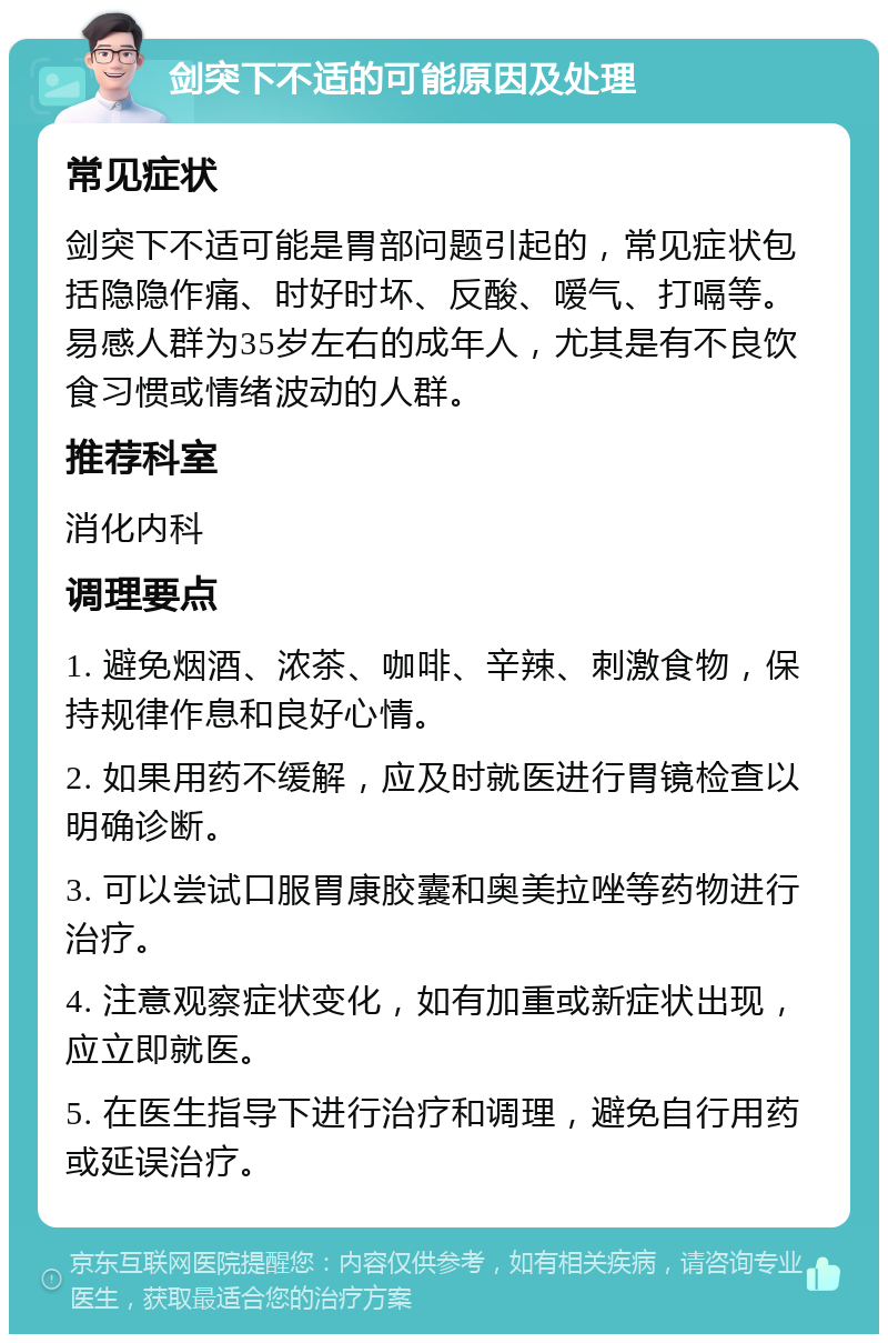 剑突下不适的可能原因及处理 常见症状 剑突下不适可能是胃部问题引起的，常见症状包括隐隐作痛、时好时坏、反酸、嗳气、打嗝等。易感人群为35岁左右的成年人，尤其是有不良饮食习惯或情绪波动的人群。 推荐科室 消化内科 调理要点 1. 避免烟酒、浓茶、咖啡、辛辣、刺激食物，保持规律作息和良好心情。 2. 如果用药不缓解，应及时就医进行胃镜检查以明确诊断。 3. 可以尝试口服胃康胶囊和奥美拉唑等药物进行治疗。 4. 注意观察症状变化，如有加重或新症状出现，应立即就医。 5. 在医生指导下进行治疗和调理，避免自行用药或延误治疗。