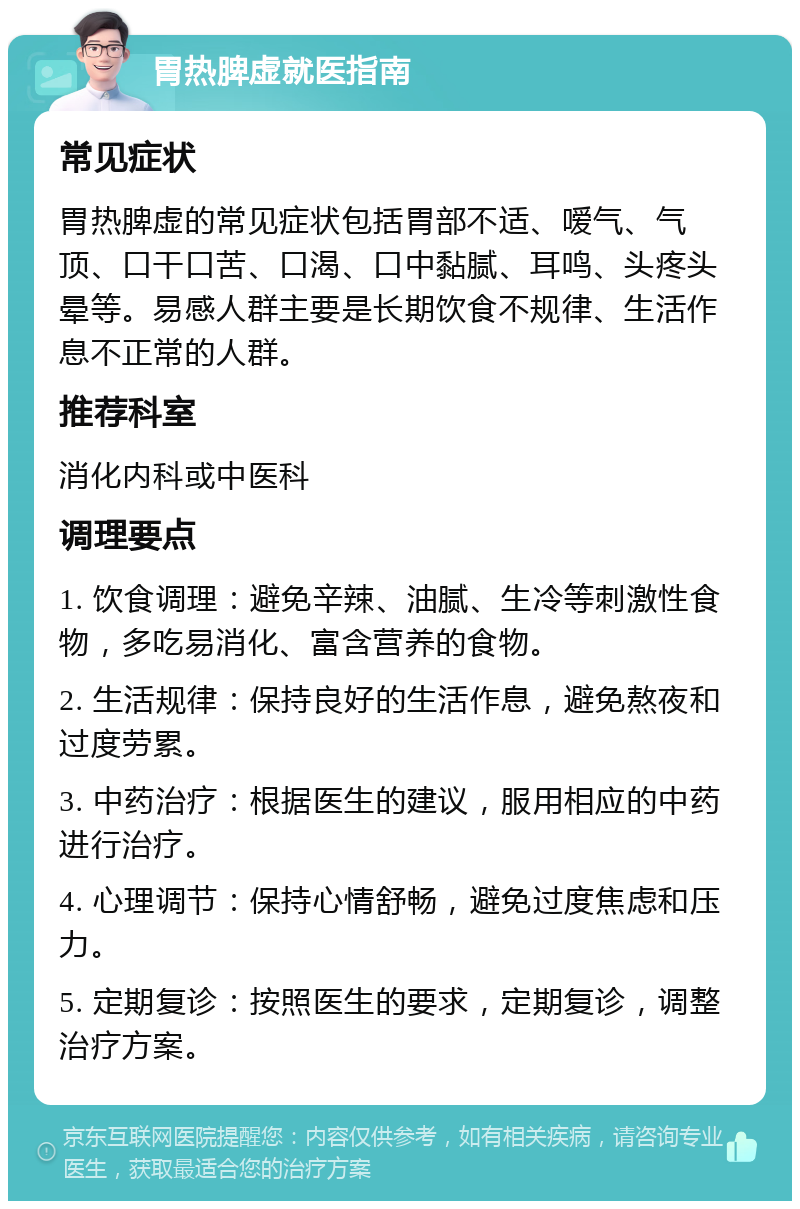 胃热脾虚就医指南 常见症状 胃热脾虚的常见症状包括胃部不适、嗳气、气顶、口干口苦、口渴、口中黏腻、耳鸣、头疼头晕等。易感人群主要是长期饮食不规律、生活作息不正常的人群。 推荐科室 消化内科或中医科 调理要点 1. 饮食调理：避免辛辣、油腻、生冷等刺激性食物，多吃易消化、富含营养的食物。 2. 生活规律：保持良好的生活作息，避免熬夜和过度劳累。 3. 中药治疗：根据医生的建议，服用相应的中药进行治疗。 4. 心理调节：保持心情舒畅，避免过度焦虑和压力。 5. 定期复诊：按照医生的要求，定期复诊，调整治疗方案。