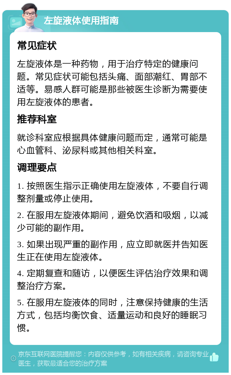 左旋液体使用指南 常见症状 左旋液体是一种药物，用于治疗特定的健康问题。常见症状可能包括头痛、面部潮红、胃部不适等。易感人群可能是那些被医生诊断为需要使用左旋液体的患者。 推荐科室 就诊科室应根据具体健康问题而定，通常可能是心血管科、泌尿科或其他相关科室。 调理要点 1. 按照医生指示正确使用左旋液体，不要自行调整剂量或停止使用。 2. 在服用左旋液体期间，避免饮酒和吸烟，以减少可能的副作用。 3. 如果出现严重的副作用，应立即就医并告知医生正在使用左旋液体。 4. 定期复查和随访，以便医生评估治疗效果和调整治疗方案。 5. 在服用左旋液体的同时，注意保持健康的生活方式，包括均衡饮食、适量运动和良好的睡眠习惯。