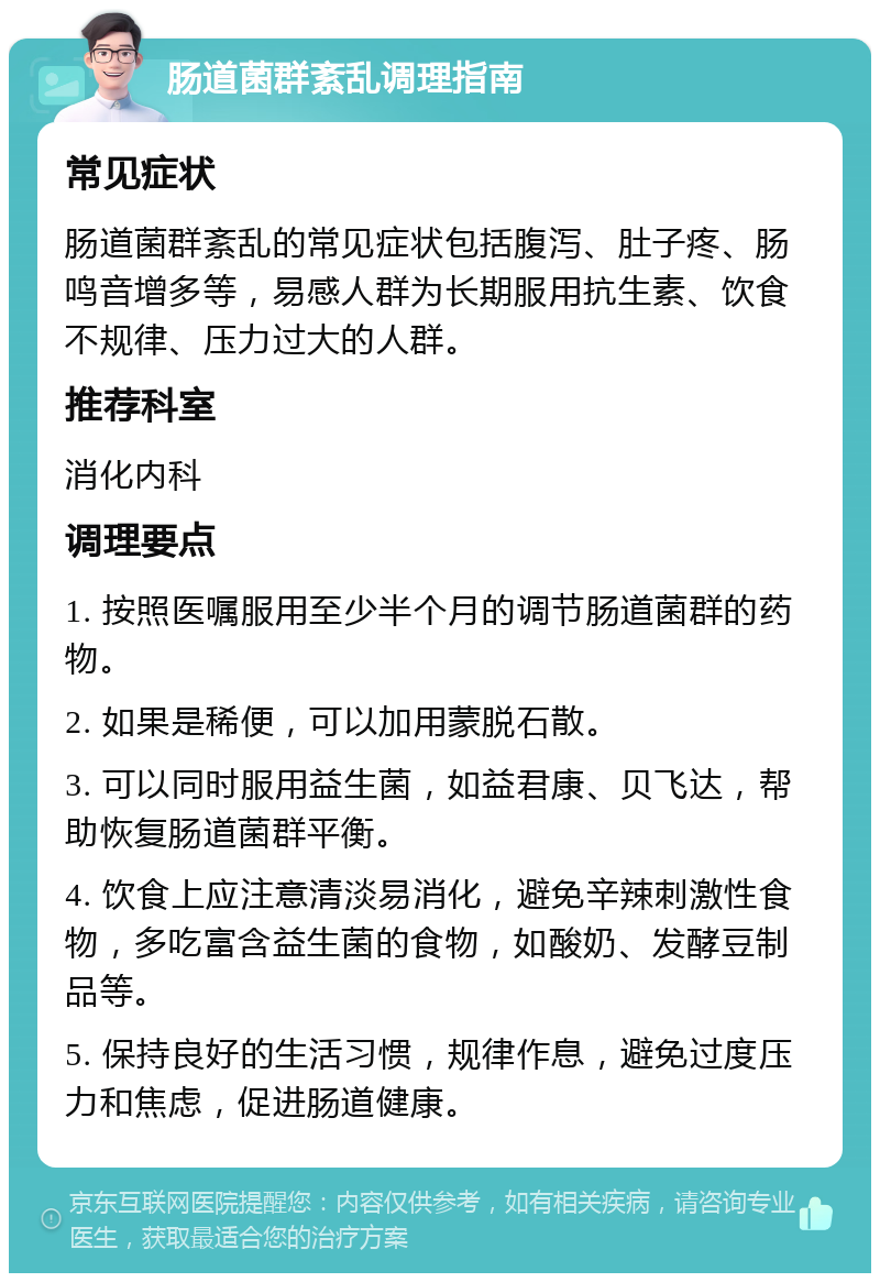 肠道菌群紊乱调理指南 常见症状 肠道菌群紊乱的常见症状包括腹泻、肚子疼、肠鸣音增多等，易感人群为长期服用抗生素、饮食不规律、压力过大的人群。 推荐科室 消化内科 调理要点 1. 按照医嘱服用至少半个月的调节肠道菌群的药物。 2. 如果是稀便，可以加用蒙脱石散。 3. 可以同时服用益生菌，如益君康、贝飞达，帮助恢复肠道菌群平衡。 4. 饮食上应注意清淡易消化，避免辛辣刺激性食物，多吃富含益生菌的食物，如酸奶、发酵豆制品等。 5. 保持良好的生活习惯，规律作息，避免过度压力和焦虑，促进肠道健康。