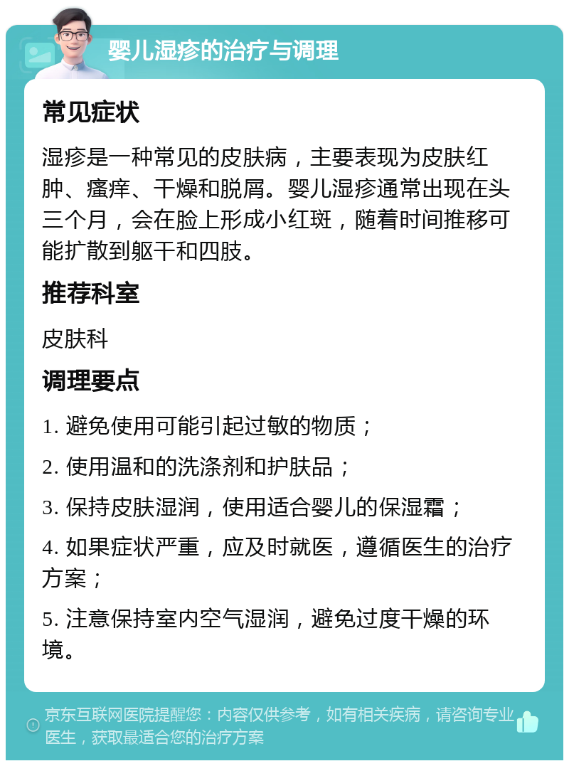 婴儿湿疹的治疗与调理 常见症状 湿疹是一种常见的皮肤病，主要表现为皮肤红肿、瘙痒、干燥和脱屑。婴儿湿疹通常出现在头三个月，会在脸上形成小红斑，随着时间推移可能扩散到躯干和四肢。 推荐科室 皮肤科 调理要点 1. 避免使用可能引起过敏的物质； 2. 使用温和的洗涤剂和护肤品； 3. 保持皮肤湿润，使用适合婴儿的保湿霜； 4. 如果症状严重，应及时就医，遵循医生的治疗方案； 5. 注意保持室内空气湿润，避免过度干燥的环境。