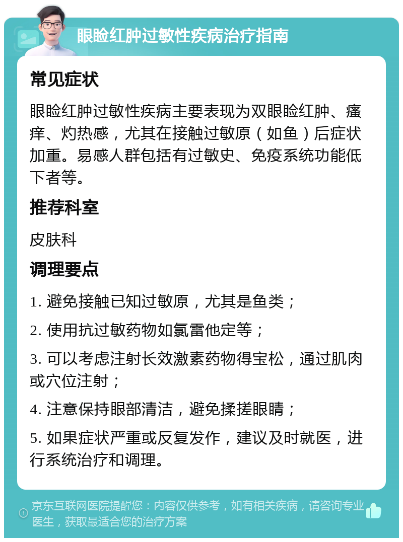 眼睑红肿过敏性疾病治疗指南 常见症状 眼睑红肿过敏性疾病主要表现为双眼睑红肿、瘙痒、灼热感，尤其在接触过敏原（如鱼）后症状加重。易感人群包括有过敏史、免疫系统功能低下者等。 推荐科室 皮肤科 调理要点 1. 避免接触已知过敏原，尤其是鱼类； 2. 使用抗过敏药物如氯雷他定等； 3. 可以考虑注射长效激素药物得宝松，通过肌肉或穴位注射； 4. 注意保持眼部清洁，避免揉搓眼睛； 5. 如果症状严重或反复发作，建议及时就医，进行系统治疗和调理。