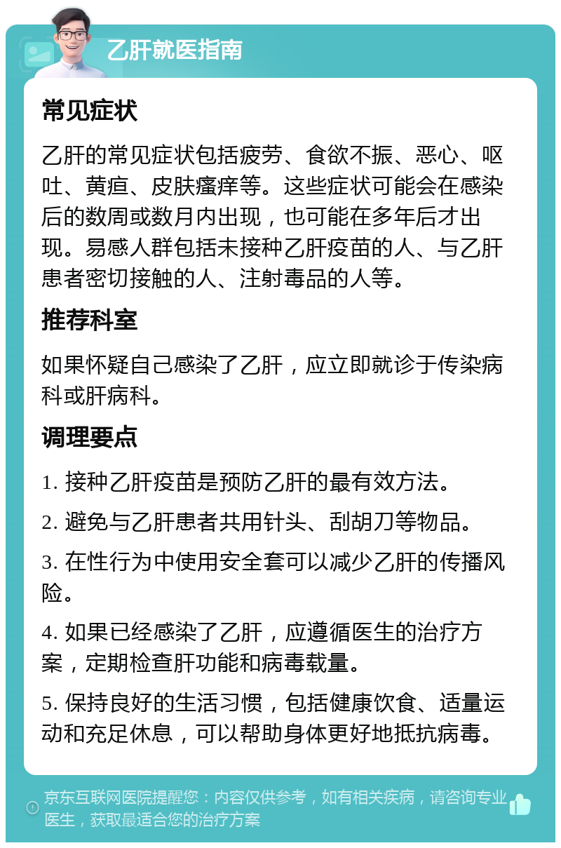 乙肝就医指南 常见症状 乙肝的常见症状包括疲劳、食欲不振、恶心、呕吐、黄疸、皮肤瘙痒等。这些症状可能会在感染后的数周或数月内出现，也可能在多年后才出现。易感人群包括未接种乙肝疫苗的人、与乙肝患者密切接触的人、注射毒品的人等。 推荐科室 如果怀疑自己感染了乙肝，应立即就诊于传染病科或肝病科。 调理要点 1. 接种乙肝疫苗是预防乙肝的最有效方法。 2. 避免与乙肝患者共用针头、刮胡刀等物品。 3. 在性行为中使用安全套可以减少乙肝的传播风险。 4. 如果已经感染了乙肝，应遵循医生的治疗方案，定期检查肝功能和病毒载量。 5. 保持良好的生活习惯，包括健康饮食、适量运动和充足休息，可以帮助身体更好地抵抗病毒。