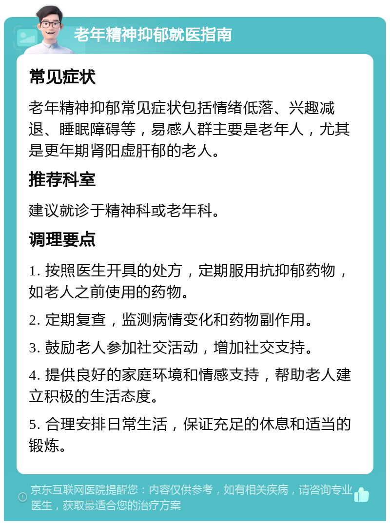 老年精神抑郁就医指南 常见症状 老年精神抑郁常见症状包括情绪低落、兴趣减退、睡眠障碍等，易感人群主要是老年人，尤其是更年期肾阳虚肝郁的老人。 推荐科室 建议就诊于精神科或老年科。 调理要点 1. 按照医生开具的处方，定期服用抗抑郁药物，如老人之前使用的药物。 2. 定期复查，监测病情变化和药物副作用。 3. 鼓励老人参加社交活动，增加社交支持。 4. 提供良好的家庭环境和情感支持，帮助老人建立积极的生活态度。 5. 合理安排日常生活，保证充足的休息和适当的锻炼。