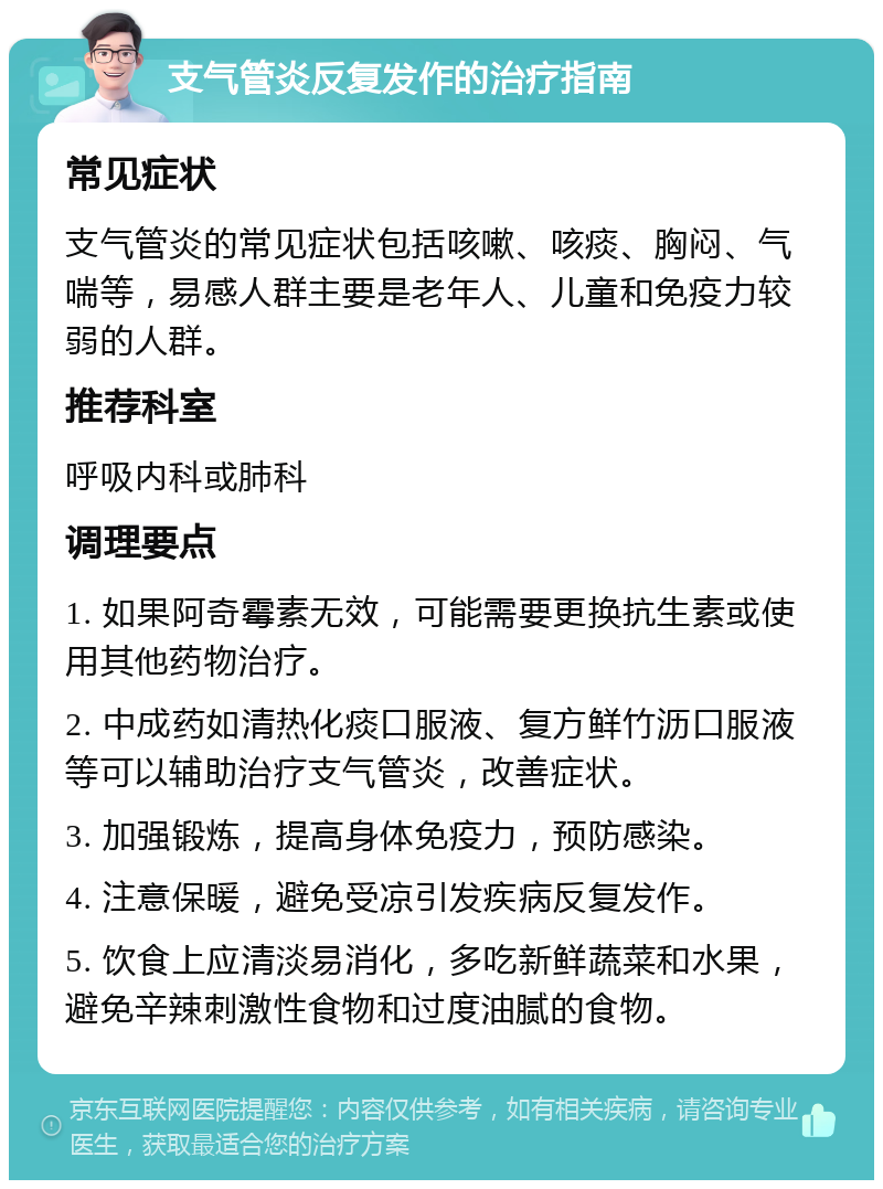 支气管炎反复发作的治疗指南 常见症状 支气管炎的常见症状包括咳嗽、咳痰、胸闷、气喘等，易感人群主要是老年人、儿童和免疫力较弱的人群。 推荐科室 呼吸内科或肺科 调理要点 1. 如果阿奇霉素无效，可能需要更换抗生素或使用其他药物治疗。 2. 中成药如清热化痰口服液、复方鲜竹沥口服液等可以辅助治疗支气管炎，改善症状。 3. 加强锻炼，提高身体免疫力，预防感染。 4. 注意保暖，避免受凉引发疾病反复发作。 5. 饮食上应清淡易消化，多吃新鲜蔬菜和水果，避免辛辣刺激性食物和过度油腻的食物。