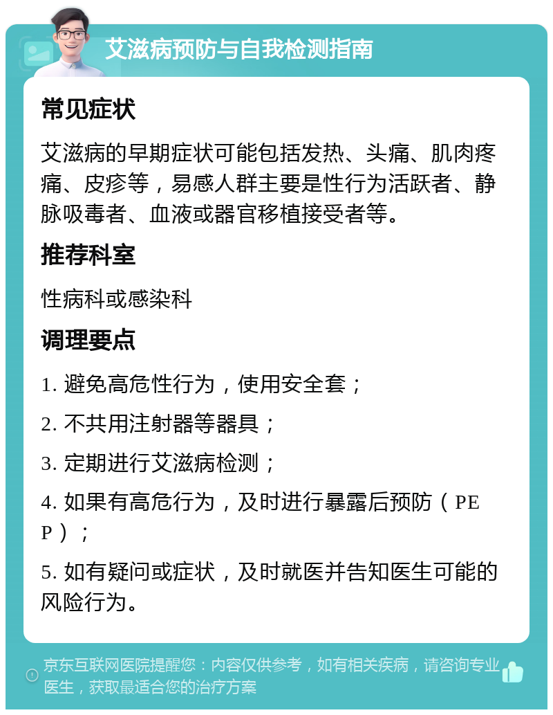 艾滋病预防与自我检测指南 常见症状 艾滋病的早期症状可能包括发热、头痛、肌肉疼痛、皮疹等，易感人群主要是性行为活跃者、静脉吸毒者、血液或器官移植接受者等。 推荐科室 性病科或感染科 调理要点 1. 避免高危性行为，使用安全套； 2. 不共用注射器等器具； 3. 定期进行艾滋病检测； 4. 如果有高危行为，及时进行暴露后预防（PEP）； 5. 如有疑问或症状，及时就医并告知医生可能的风险行为。