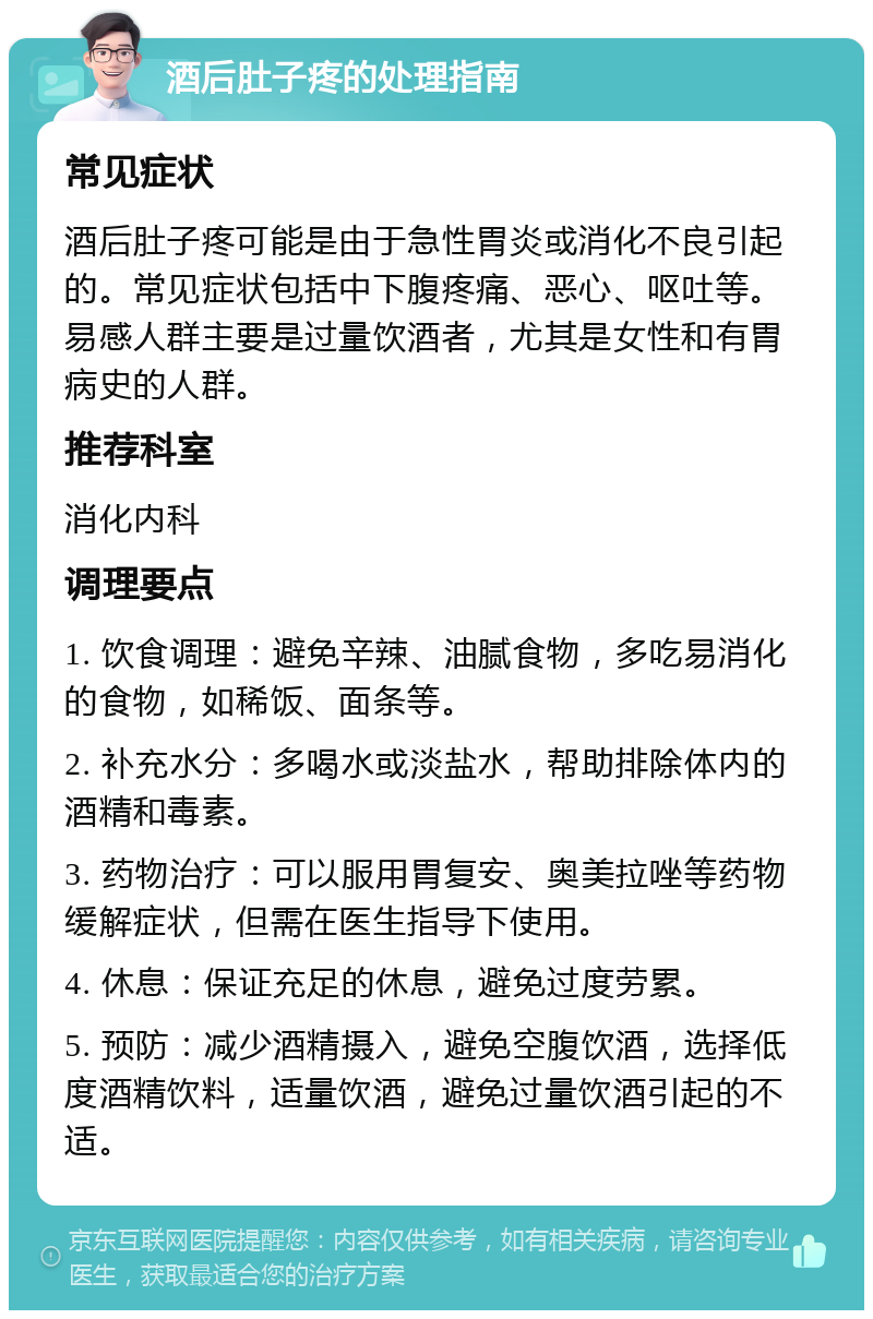 酒后肚子疼的处理指南 常见症状 酒后肚子疼可能是由于急性胃炎或消化不良引起的。常见症状包括中下腹疼痛、恶心、呕吐等。易感人群主要是过量饮酒者，尤其是女性和有胃病史的人群。 推荐科室 消化内科 调理要点 1. 饮食调理：避免辛辣、油腻食物，多吃易消化的食物，如稀饭、面条等。 2. 补充水分：多喝水或淡盐水，帮助排除体内的酒精和毒素。 3. 药物治疗：可以服用胃复安、奥美拉唑等药物缓解症状，但需在医生指导下使用。 4. 休息：保证充足的休息，避免过度劳累。 5. 预防：减少酒精摄入，避免空腹饮酒，选择低度酒精饮料，适量饮酒，避免过量饮酒引起的不适。