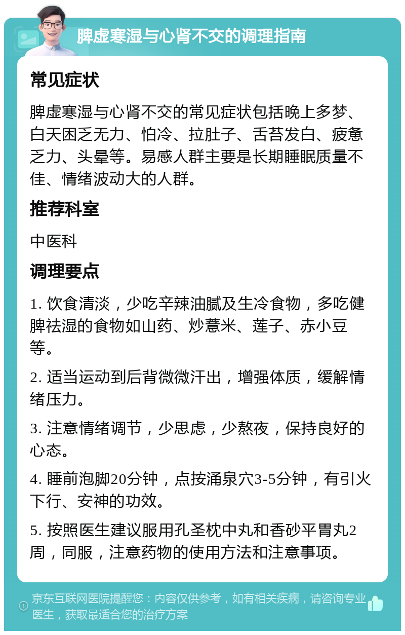 脾虚寒湿与心肾不交的调理指南 常见症状 脾虚寒湿与心肾不交的常见症状包括晚上多梦、白天困乏无力、怕冷、拉肚子、舌苔发白、疲惫乏力、头晕等。易感人群主要是长期睡眠质量不佳、情绪波动大的人群。 推荐科室 中医科 调理要点 1. 饮食清淡，少吃辛辣油腻及生冷食物，多吃健脾祛湿的食物如山药、炒薏米、莲子、赤小豆等。 2. 适当运动到后背微微汗出，增强体质，缓解情绪压力。 3. 注意情绪调节，少思虑，少熬夜，保持良好的心态。 4. 睡前泡脚20分钟，点按涌泉穴3-5分钟，有引火下行、安神的功效。 5. 按照医生建议服用孔圣枕中丸和香砂平胃丸2周，同服，注意药物的使用方法和注意事项。