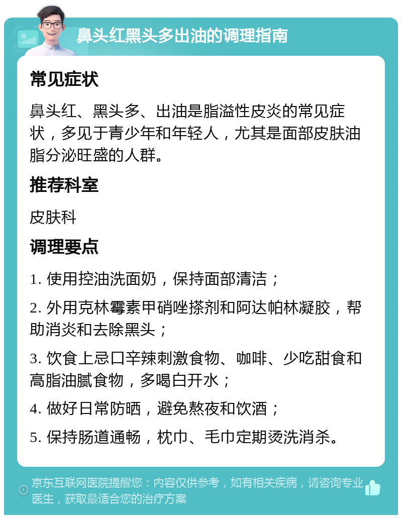 鼻头红黑头多出油的调理指南 常见症状 鼻头红、黑头多、出油是脂溢性皮炎的常见症状，多见于青少年和年轻人，尤其是面部皮肤油脂分泌旺盛的人群。 推荐科室 皮肤科 调理要点 1. 使用控油洗面奶，保持面部清洁； 2. 外用克林霉素甲硝唑搽剂和阿达帕林凝胶，帮助消炎和去除黑头； 3. 饮食上忌口辛辣刺激食物、咖啡、少吃甜食和高脂油腻食物，多喝白开水； 4. 做好日常防晒，避免熬夜和饮酒； 5. 保持肠道通畅，枕巾、毛巾定期烫洗消杀。