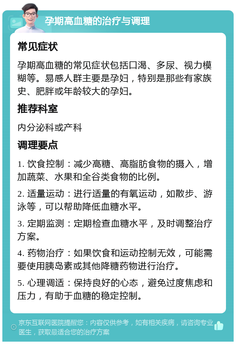 孕期高血糖的治疗与调理 常见症状 孕期高血糖的常见症状包括口渴、多尿、视力模糊等。易感人群主要是孕妇，特别是那些有家族史、肥胖或年龄较大的孕妇。 推荐科室 内分泌科或产科 调理要点 1. 饮食控制：减少高糖、高脂肪食物的摄入，增加蔬菜、水果和全谷类食物的比例。 2. 适量运动：进行适量的有氧运动，如散步、游泳等，可以帮助降低血糖水平。 3. 定期监测：定期检查血糖水平，及时调整治疗方案。 4. 药物治疗：如果饮食和运动控制无效，可能需要使用胰岛素或其他降糖药物进行治疗。 5. 心理调适：保持良好的心态，避免过度焦虑和压力，有助于血糖的稳定控制。