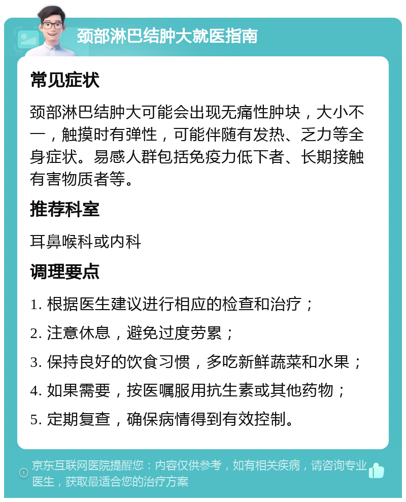 颈部淋巴结肿大就医指南 常见症状 颈部淋巴结肿大可能会出现无痛性肿块，大小不一，触摸时有弹性，可能伴随有发热、乏力等全身症状。易感人群包括免疫力低下者、长期接触有害物质者等。 推荐科室 耳鼻喉科或内科 调理要点 1. 根据医生建议进行相应的检查和治疗； 2. 注意休息，避免过度劳累； 3. 保持良好的饮食习惯，多吃新鲜蔬菜和水果； 4. 如果需要，按医嘱服用抗生素或其他药物； 5. 定期复查，确保病情得到有效控制。