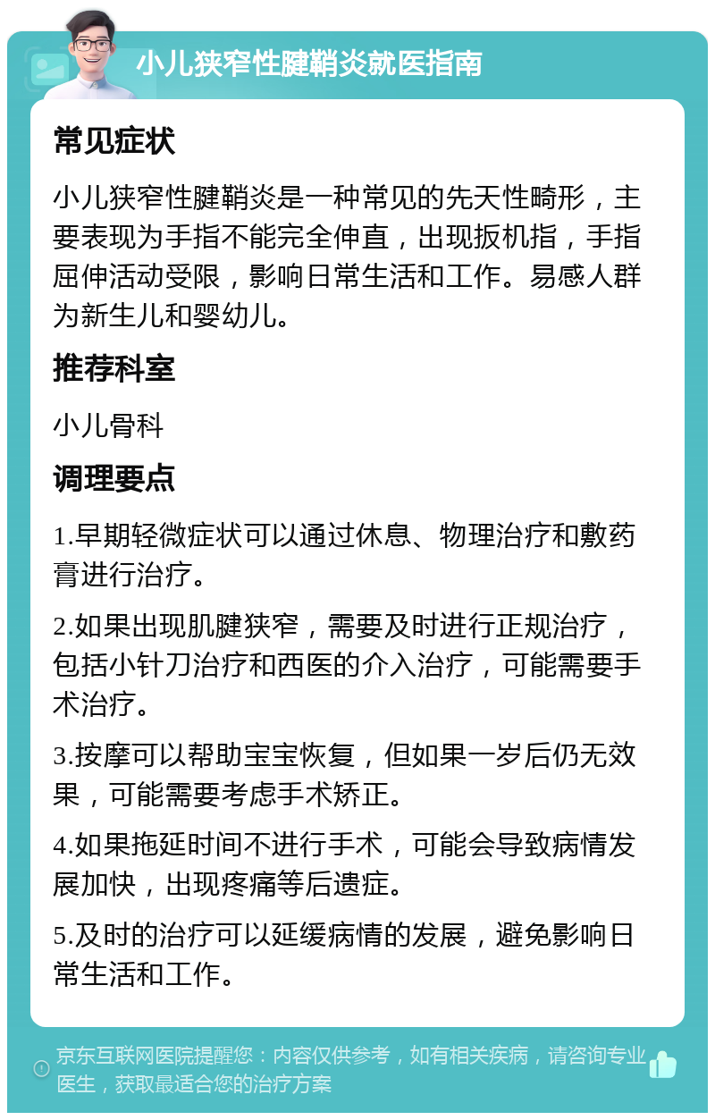 小儿狭窄性腱鞘炎就医指南 常见症状 小儿狭窄性腱鞘炎是一种常见的先天性畸形，主要表现为手指不能完全伸直，出现扳机指，手指屈伸活动受限，影响日常生活和工作。易感人群为新生儿和婴幼儿。 推荐科室 小儿骨科 调理要点 1.早期轻微症状可以通过休息、物理治疗和敷药膏进行治疗。 2.如果出现肌腱狭窄，需要及时进行正规治疗，包括小针刀治疗和西医的介入治疗，可能需要手术治疗。 3.按摩可以帮助宝宝恢复，但如果一岁后仍无效果，可能需要考虑手术矫正。 4.如果拖延时间不进行手术，可能会导致病情发展加快，出现疼痛等后遗症。 5.及时的治疗可以延缓病情的发展，避免影响日常生活和工作。