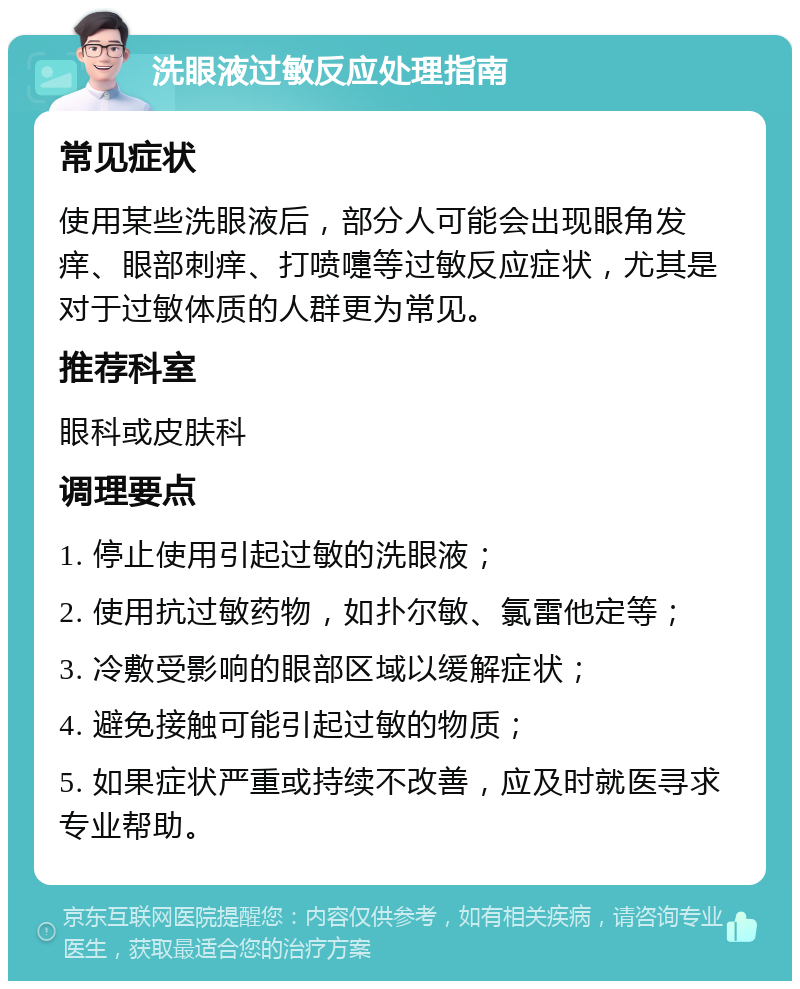 洗眼液过敏反应处理指南 常见症状 使用某些洗眼液后，部分人可能会出现眼角发痒、眼部刺痒、打喷嚏等过敏反应症状，尤其是对于过敏体质的人群更为常见。 推荐科室 眼科或皮肤科 调理要点 1. 停止使用引起过敏的洗眼液； 2. 使用抗过敏药物，如扑尔敏、氯雷他定等； 3. 冷敷受影响的眼部区域以缓解症状； 4. 避免接触可能引起过敏的物质； 5. 如果症状严重或持续不改善，应及时就医寻求专业帮助。