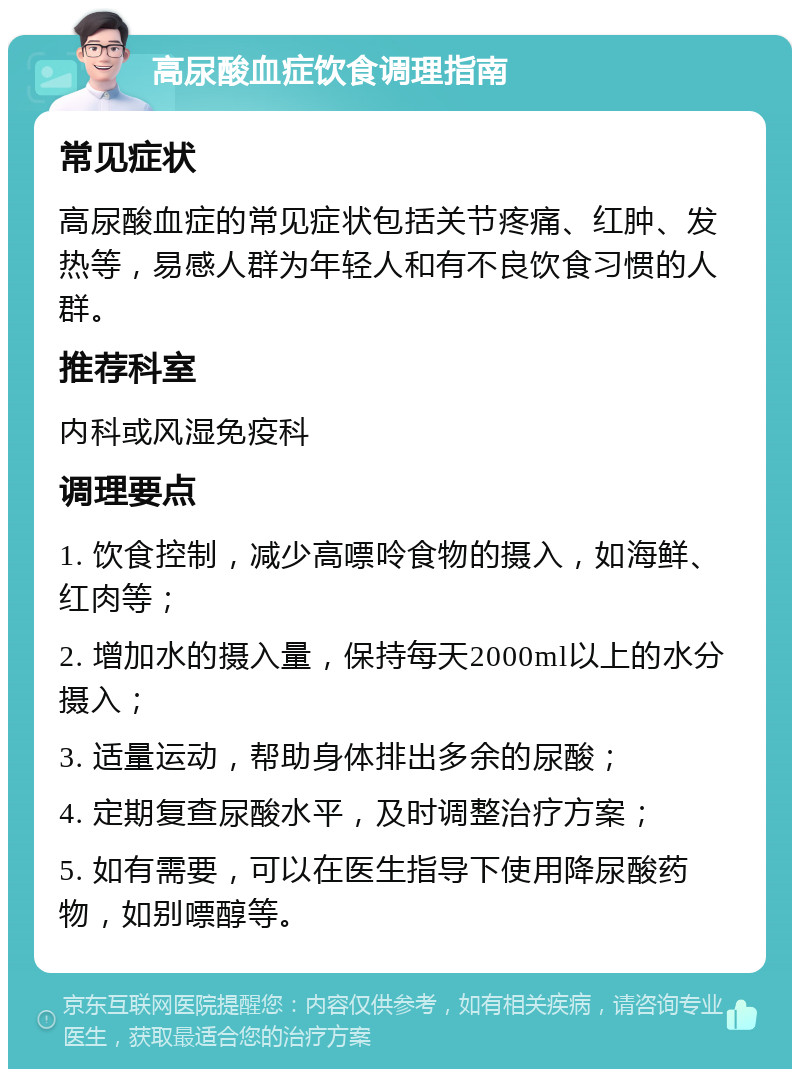 高尿酸血症饮食调理指南 常见症状 高尿酸血症的常见症状包括关节疼痛、红肿、发热等，易感人群为年轻人和有不良饮食习惯的人群。 推荐科室 内科或风湿免疫科 调理要点 1. 饮食控制，减少高嘌呤食物的摄入，如海鲜、红肉等； 2. 增加水的摄入量，保持每天2000ml以上的水分摄入； 3. 适量运动，帮助身体排出多余的尿酸； 4. 定期复查尿酸水平，及时调整治疗方案； 5. 如有需要，可以在医生指导下使用降尿酸药物，如别嘌醇等。