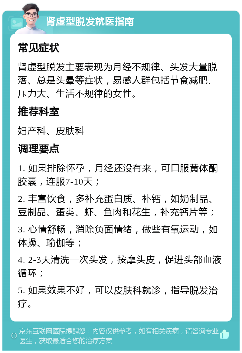 肾虚型脱发就医指南 常见症状 肾虚型脱发主要表现为月经不规律、头发大量脱落、总是头晕等症状，易感人群包括节食减肥、压力大、生活不规律的女性。 推荐科室 妇产科、皮肤科 调理要点 1. 如果排除怀孕，月经还没有来，可口服黄体酮胶囊，连服7-10天； 2. 丰富饮食，多补充蛋白质、补钙，如奶制品、豆制品、蛋类、虾、鱼肉和花生，补充钙片等； 3. 心情舒畅，消除负面情绪，做些有氧运动，如体操、瑜伽等； 4. 2-3天清洗一次头发，按摩头皮，促进头部血液循环； 5. 如果效果不好，可以皮肤科就诊，指导脱发治疗。