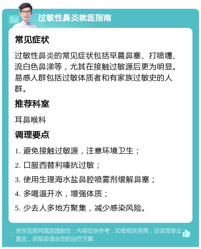 过敏性鼻炎就医指南 常见症状 过敏性鼻炎的常见症状包括早晨鼻塞、打喷嚏、流白色鼻涕等，尤其在接触过敏源后更为明显。易感人群包括过敏体质者和有家族过敏史的人群。 推荐科室 耳鼻喉科 调理要点 1. 避免接触过敏源，注意环境卫生； 2. 口服西替利嗪抗过敏； 3. 使用生理海水盐鼻腔喷雾剂缓解鼻塞； 4. 多喝温开水，增强体质； 5. 少去人多地方聚集，减少感染风险。