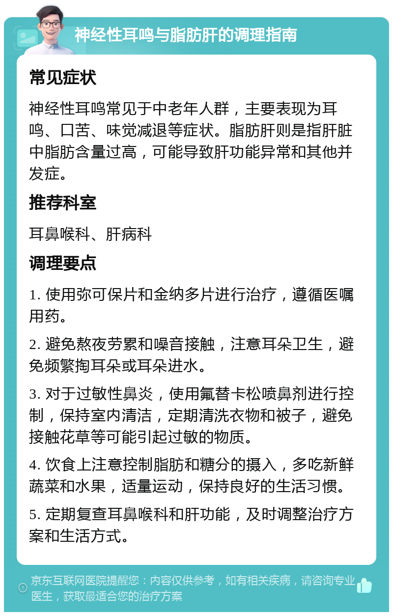 神经性耳鸣与脂肪肝的调理指南 常见症状 神经性耳鸣常见于中老年人群，主要表现为耳鸣、口苦、味觉减退等症状。脂肪肝则是指肝脏中脂肪含量过高，可能导致肝功能异常和其他并发症。 推荐科室 耳鼻喉科、肝病科 调理要点 1. 使用弥可保片和金纳多片进行治疗，遵循医嘱用药。 2. 避免熬夜劳累和噪音接触，注意耳朵卫生，避免频繁掏耳朵或耳朵进水。 3. 对于过敏性鼻炎，使用氟替卡松喷鼻剂进行控制，保持室内清洁，定期清洗衣物和被子，避免接触花草等可能引起过敏的物质。 4. 饮食上注意控制脂肪和糖分的摄入，多吃新鲜蔬菜和水果，适量运动，保持良好的生活习惯。 5. 定期复查耳鼻喉科和肝功能，及时调整治疗方案和生活方式。