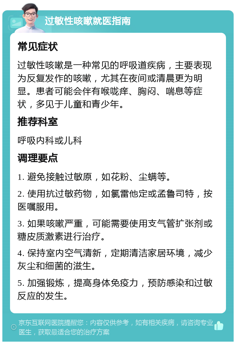 过敏性咳嗽就医指南 常见症状 过敏性咳嗽是一种常见的呼吸道疾病，主要表现为反复发作的咳嗽，尤其在夜间或清晨更为明显。患者可能会伴有喉咙痒、胸闷、喘息等症状，多见于儿童和青少年。 推荐科室 呼吸内科或儿科 调理要点 1. 避免接触过敏原，如花粉、尘螨等。 2. 使用抗过敏药物，如氯雷他定或孟鲁司特，按医嘱服用。 3. 如果咳嗽严重，可能需要使用支气管扩张剂或糖皮质激素进行治疗。 4. 保持室内空气清新，定期清洁家居环境，减少灰尘和细菌的滋生。 5. 加强锻炼，提高身体免疫力，预防感染和过敏反应的发生。