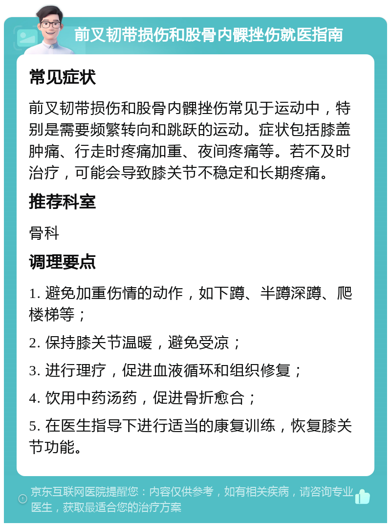 前叉韧带损伤和股骨内髁挫伤就医指南 常见症状 前叉韧带损伤和股骨内髁挫伤常见于运动中，特别是需要频繁转向和跳跃的运动。症状包括膝盖肿痛、行走时疼痛加重、夜间疼痛等。若不及时治疗，可能会导致膝关节不稳定和长期疼痛。 推荐科室 骨科 调理要点 1. 避免加重伤情的动作，如下蹲、半蹲深蹲、爬楼梯等； 2. 保持膝关节温暖，避免受凉； 3. 进行理疗，促进血液循环和组织修复； 4. 饮用中药汤药，促进骨折愈合； 5. 在医生指导下进行适当的康复训练，恢复膝关节功能。