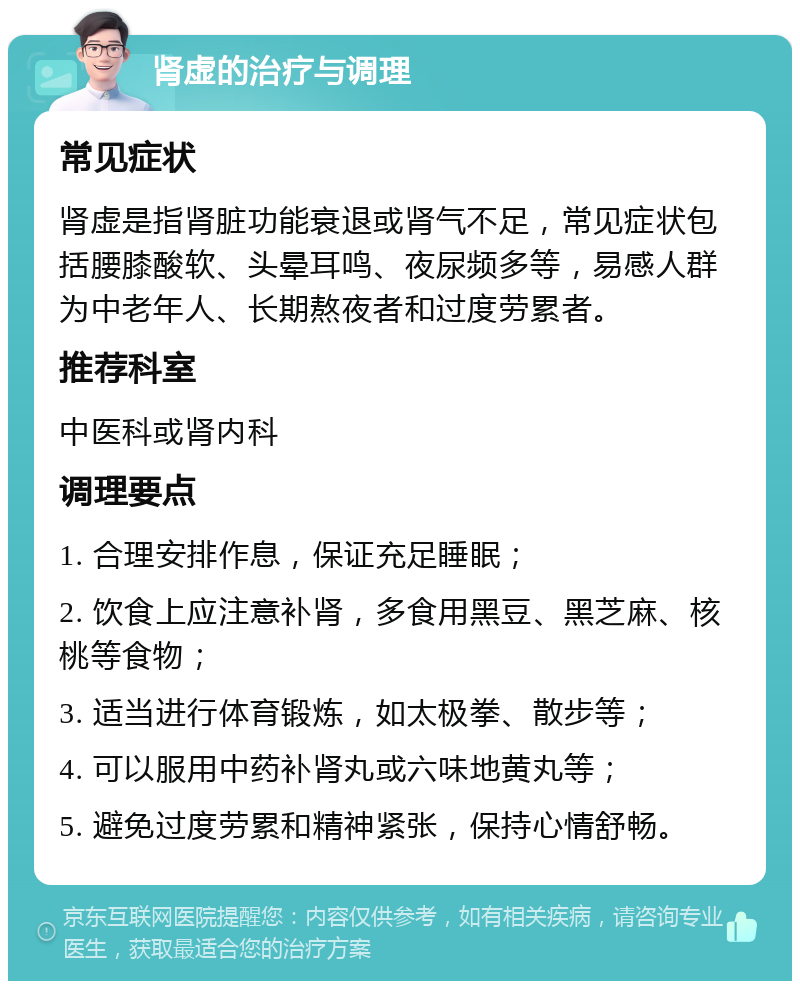 肾虚的治疗与调理 常见症状 肾虚是指肾脏功能衰退或肾气不足，常见症状包括腰膝酸软、头晕耳鸣、夜尿频多等，易感人群为中老年人、长期熬夜者和过度劳累者。 推荐科室 中医科或肾内科 调理要点 1. 合理安排作息，保证充足睡眠； 2. 饮食上应注意补肾，多食用黑豆、黑芝麻、核桃等食物； 3. 适当进行体育锻炼，如太极拳、散步等； 4. 可以服用中药补肾丸或六味地黄丸等； 5. 避免过度劳累和精神紧张，保持心情舒畅。