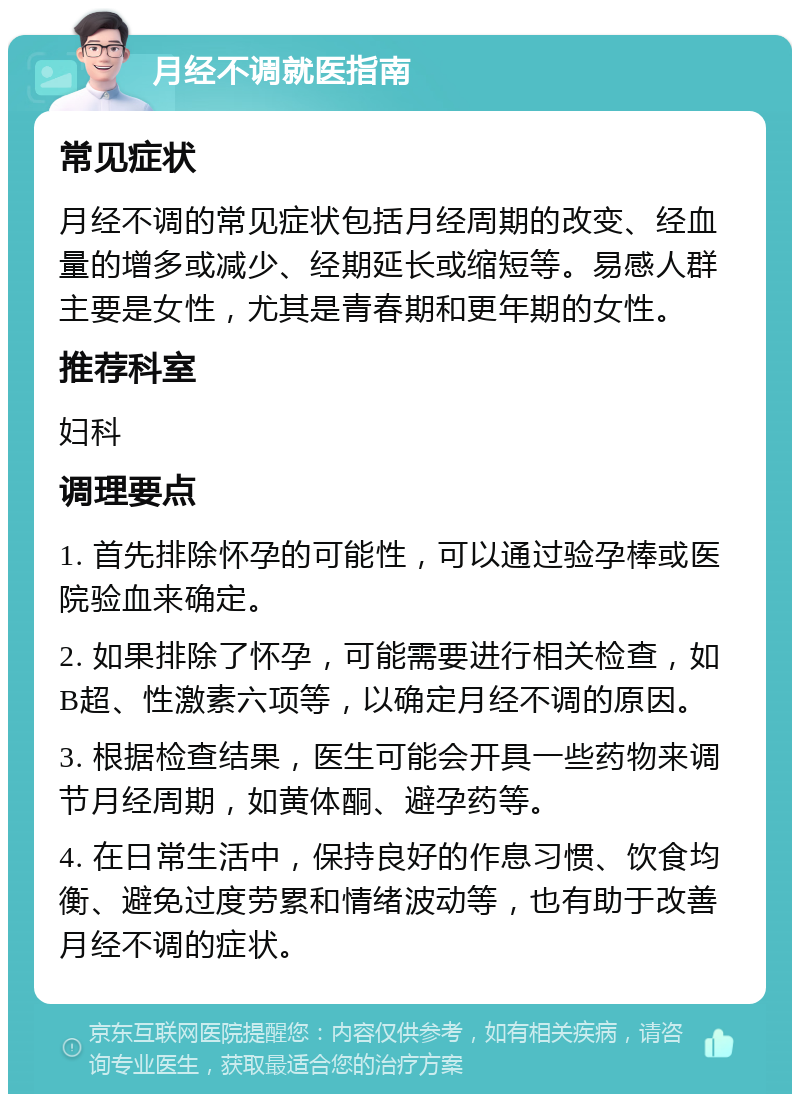 月经不调就医指南 常见症状 月经不调的常见症状包括月经周期的改变、经血量的增多或减少、经期延长或缩短等。易感人群主要是女性，尤其是青春期和更年期的女性。 推荐科室 妇科 调理要点 1. 首先排除怀孕的可能性，可以通过验孕棒或医院验血来确定。 2. 如果排除了怀孕，可能需要进行相关检查，如B超、性激素六项等，以确定月经不调的原因。 3. 根据检查结果，医生可能会开具一些药物来调节月经周期，如黄体酮、避孕药等。 4. 在日常生活中，保持良好的作息习惯、饮食均衡、避免过度劳累和情绪波动等，也有助于改善月经不调的症状。