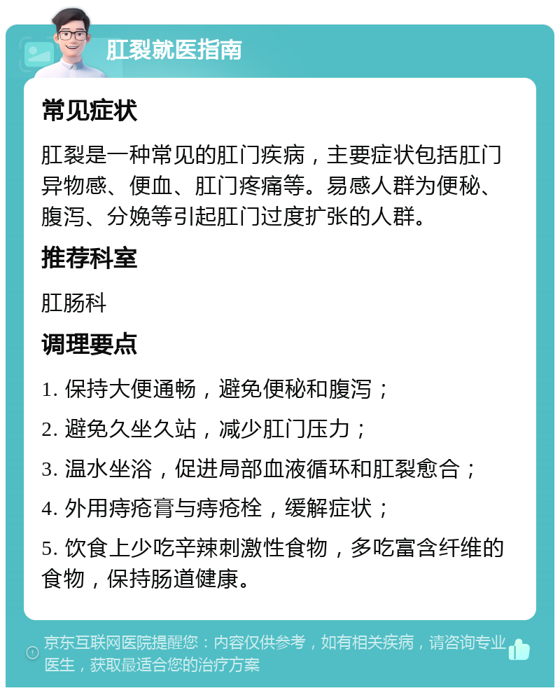 肛裂就医指南 常见症状 肛裂是一种常见的肛门疾病，主要症状包括肛门异物感、便血、肛门疼痛等。易感人群为便秘、腹泻、分娩等引起肛门过度扩张的人群。 推荐科室 肛肠科 调理要点 1. 保持大便通畅，避免便秘和腹泻； 2. 避免久坐久站，减少肛门压力； 3. 温水坐浴，促进局部血液循环和肛裂愈合； 4. 外用痔疮膏与痔疮栓，缓解症状； 5. 饮食上少吃辛辣刺激性食物，多吃富含纤维的食物，保持肠道健康。