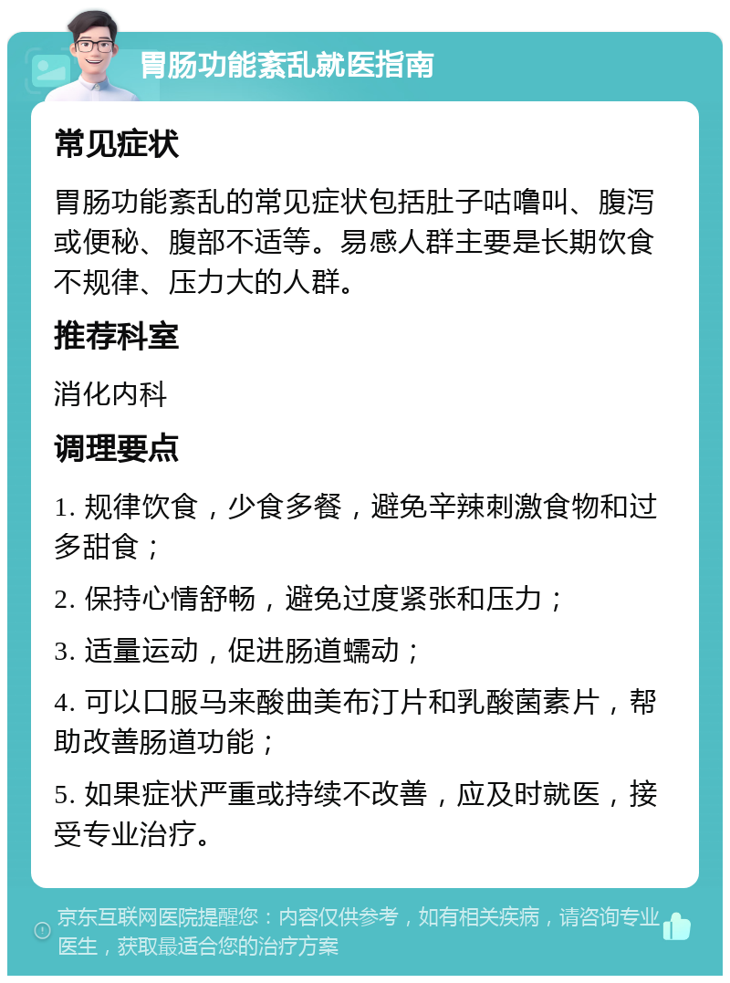 胃肠功能紊乱就医指南 常见症状 胃肠功能紊乱的常见症状包括肚子咕噜叫、腹泻或便秘、腹部不适等。易感人群主要是长期饮食不规律、压力大的人群。 推荐科室 消化内科 调理要点 1. 规律饮食，少食多餐，避免辛辣刺激食物和过多甜食； 2. 保持心情舒畅，避免过度紧张和压力； 3. 适量运动，促进肠道蠕动； 4. 可以口服马来酸曲美布汀片和乳酸菌素片，帮助改善肠道功能； 5. 如果症状严重或持续不改善，应及时就医，接受专业治疗。