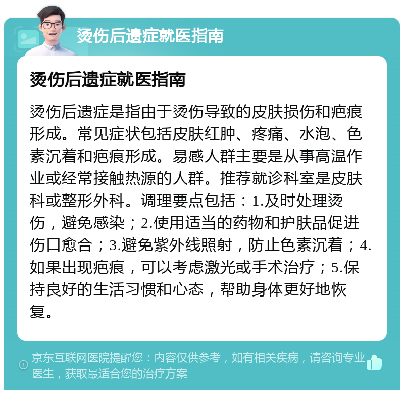 烫伤后遗症就医指南 烫伤后遗症就医指南 烫伤后遗症是指由于烫伤导致的皮肤损伤和疤痕形成。常见症状包括皮肤红肿、疼痛、水泡、色素沉着和疤痕形成。易感人群主要是从事高温作业或经常接触热源的人群。推荐就诊科室是皮肤科或整形外科。调理要点包括：1.及时处理烫伤，避免感染；2.使用适当的药物和护肤品促进伤口愈合；3.避免紫外线照射，防止色素沉着；4.如果出现疤痕，可以考虑激光或手术治疗；5.保持良好的生活习惯和心态，帮助身体更好地恢复。