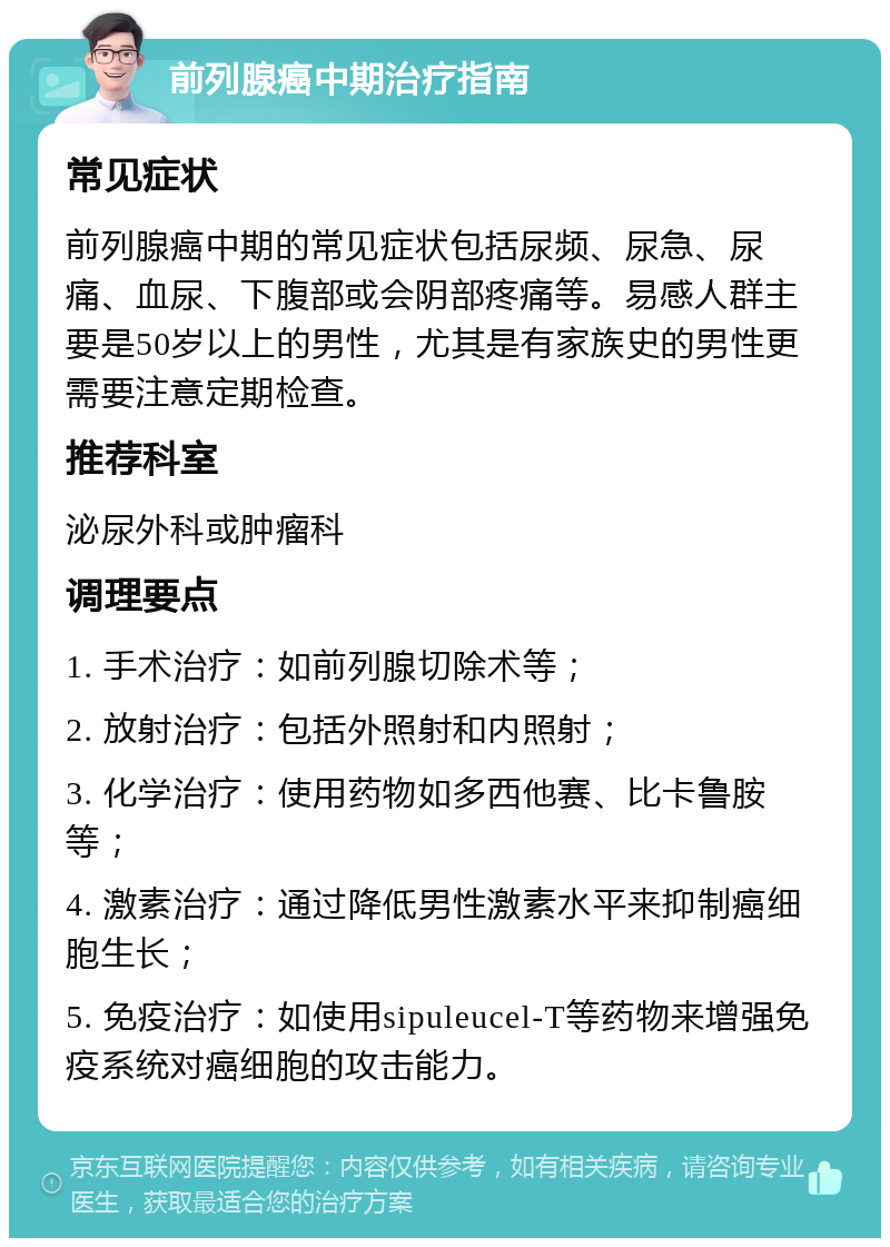 前列腺癌中期治疗指南 常见症状 前列腺癌中期的常见症状包括尿频、尿急、尿痛、血尿、下腹部或会阴部疼痛等。易感人群主要是50岁以上的男性，尤其是有家族史的男性更需要注意定期检查。 推荐科室 泌尿外科或肿瘤科 调理要点 1. 手术治疗：如前列腺切除术等； 2. 放射治疗：包括外照射和内照射； 3. 化学治疗：使用药物如多西他赛、比卡鲁胺等； 4. 激素治疗：通过降低男性激素水平来抑制癌细胞生长； 5. 免疫治疗：如使用sipuleucel-T等药物来增强免疫系统对癌细胞的攻击能力。