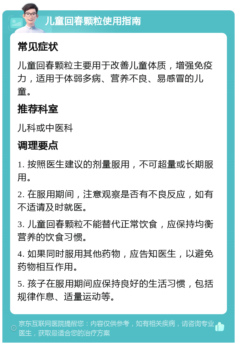 儿童回春颗粒使用指南 常见症状 儿童回春颗粒主要用于改善儿童体质，增强免疫力，适用于体弱多病、营养不良、易感冒的儿童。 推荐科室 儿科或中医科 调理要点 1. 按照医生建议的剂量服用，不可超量或长期服用。 2. 在服用期间，注意观察是否有不良反应，如有不适请及时就医。 3. 儿童回春颗粒不能替代正常饮食，应保持均衡营养的饮食习惯。 4. 如果同时服用其他药物，应告知医生，以避免药物相互作用。 5. 孩子在服用期间应保持良好的生活习惯，包括规律作息、适量运动等。