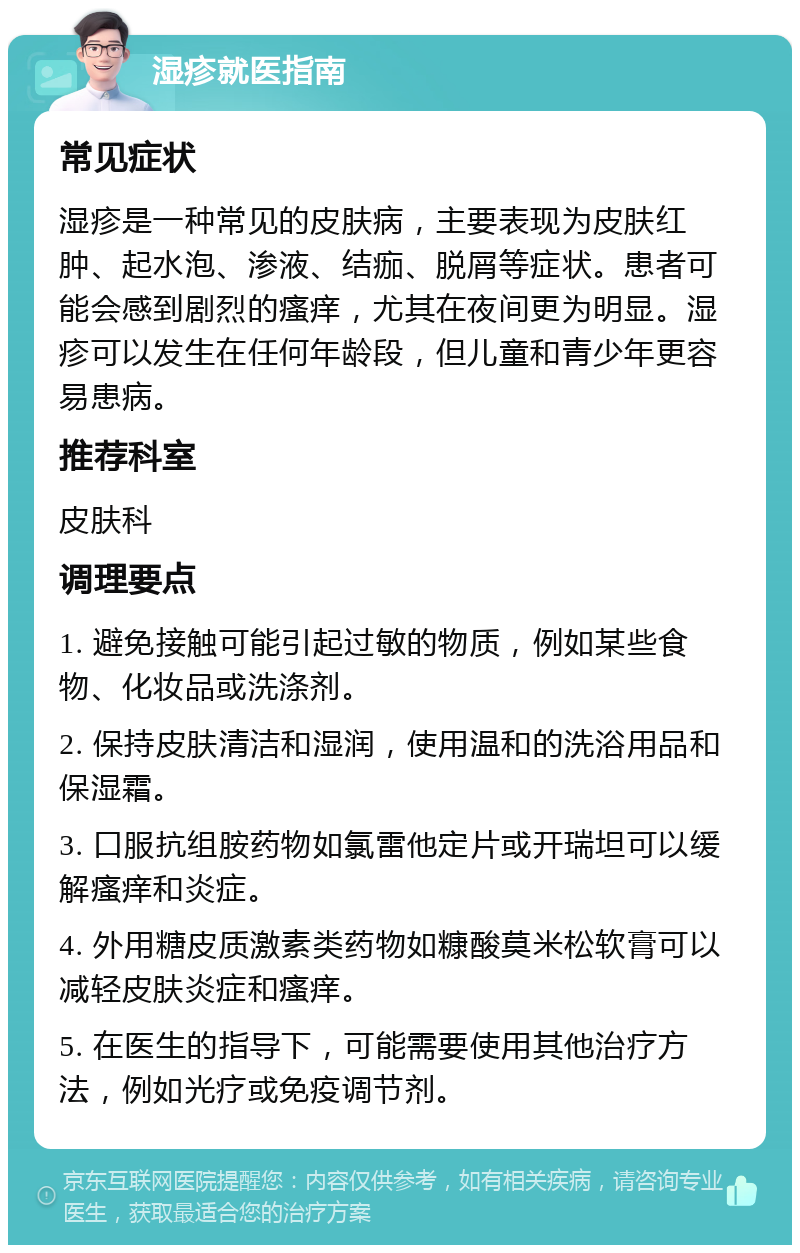 湿疹就医指南 常见症状 湿疹是一种常见的皮肤病，主要表现为皮肤红肿、起水泡、渗液、结痂、脱屑等症状。患者可能会感到剧烈的瘙痒，尤其在夜间更为明显。湿疹可以发生在任何年龄段，但儿童和青少年更容易患病。 推荐科室 皮肤科 调理要点 1. 避免接触可能引起过敏的物质，例如某些食物、化妆品或洗涤剂。 2. 保持皮肤清洁和湿润，使用温和的洗浴用品和保湿霜。 3. 口服抗组胺药物如氯雷他定片或开瑞坦可以缓解瘙痒和炎症。 4. 外用糖皮质激素类药物如糠酸莫米松软膏可以减轻皮肤炎症和瘙痒。 5. 在医生的指导下，可能需要使用其他治疗方法，例如光疗或免疫调节剂。