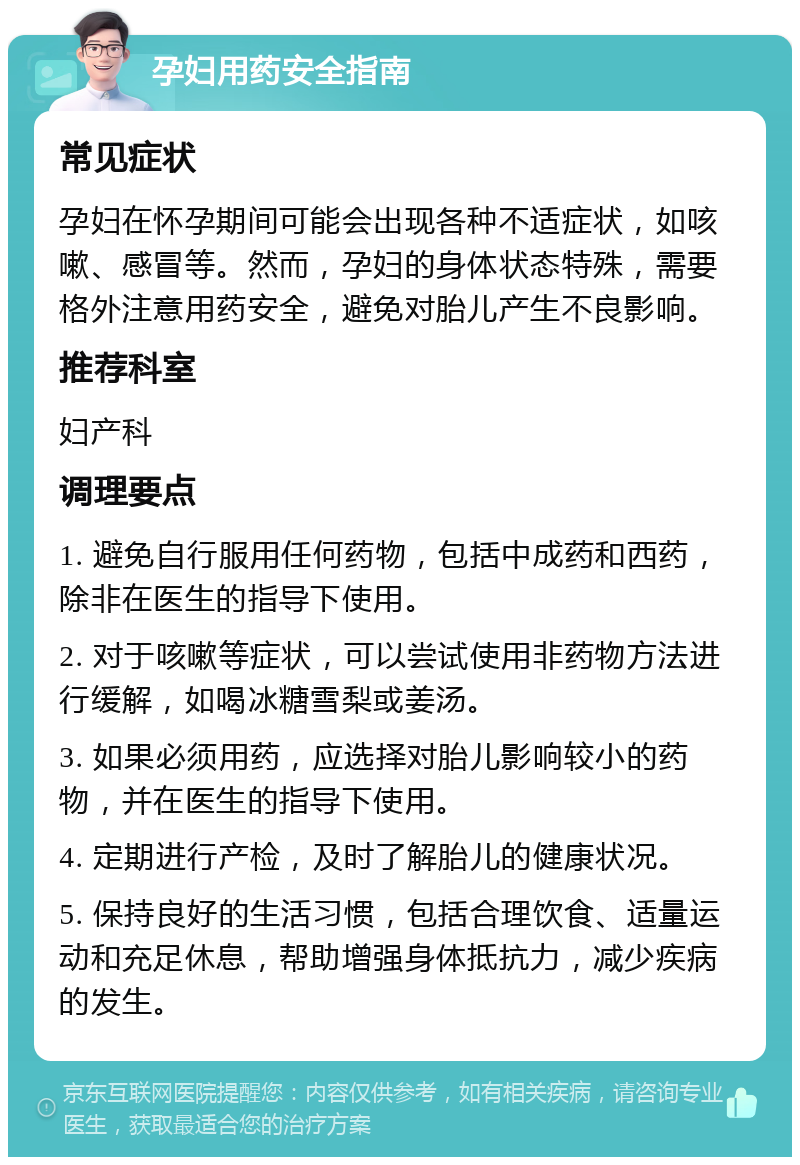 孕妇用药安全指南 常见症状 孕妇在怀孕期间可能会出现各种不适症状，如咳嗽、感冒等。然而，孕妇的身体状态特殊，需要格外注意用药安全，避免对胎儿产生不良影响。 推荐科室 妇产科 调理要点 1. 避免自行服用任何药物，包括中成药和西药，除非在医生的指导下使用。 2. 对于咳嗽等症状，可以尝试使用非药物方法进行缓解，如喝冰糖雪梨或姜汤。 3. 如果必须用药，应选择对胎儿影响较小的药物，并在医生的指导下使用。 4. 定期进行产检，及时了解胎儿的健康状况。 5. 保持良好的生活习惯，包括合理饮食、适量运动和充足休息，帮助增强身体抵抗力，减少疾病的发生。