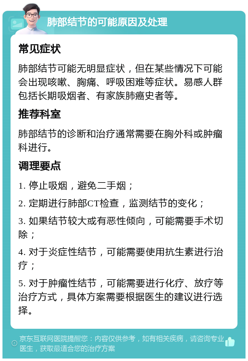 肺部结节的可能原因及处理 常见症状 肺部结节可能无明显症状，但在某些情况下可能会出现咳嗽、胸痛、呼吸困难等症状。易感人群包括长期吸烟者、有家族肺癌史者等。 推荐科室 肺部结节的诊断和治疗通常需要在胸外科或肿瘤科进行。 调理要点 1. 停止吸烟，避免二手烟； 2. 定期进行肺部CT检查，监测结节的变化； 3. 如果结节较大或有恶性倾向，可能需要手术切除； 4. 对于炎症性结节，可能需要使用抗生素进行治疗； 5. 对于肿瘤性结节，可能需要进行化疗、放疗等治疗方式，具体方案需要根据医生的建议进行选择。