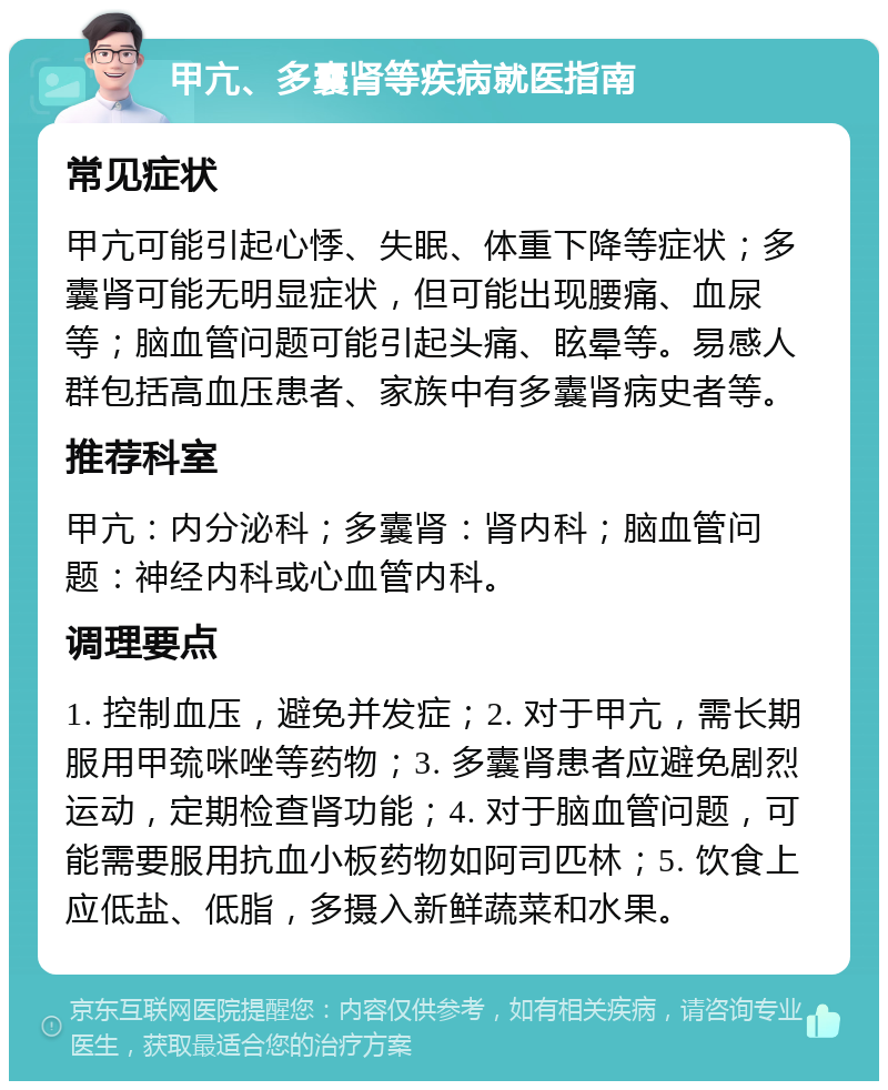 甲亢、多囊肾等疾病就医指南 常见症状 甲亢可能引起心悸、失眠、体重下降等症状；多囊肾可能无明显症状，但可能出现腰痛、血尿等；脑血管问题可能引起头痛、眩晕等。易感人群包括高血压患者、家族中有多囊肾病史者等。 推荐科室 甲亢：内分泌科；多囊肾：肾内科；脑血管问题：神经内科或心血管内科。 调理要点 1. 控制血压，避免并发症；2. 对于甲亢，需长期服用甲巯咪唑等药物；3. 多囊肾患者应避免剧烈运动，定期检查肾功能；4. 对于脑血管问题，可能需要服用抗血小板药物如阿司匹林；5. 饮食上应低盐、低脂，多摄入新鲜蔬菜和水果。