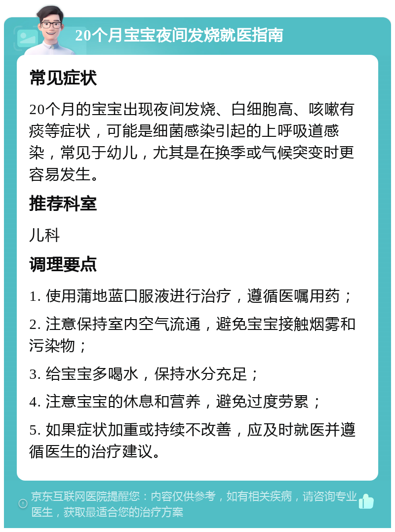 20个月宝宝夜间发烧就医指南 常见症状 20个月的宝宝出现夜间发烧、白细胞高、咳嗽有痰等症状，可能是细菌感染引起的上呼吸道感染，常见于幼儿，尤其是在换季或气候突变时更容易发生。 推荐科室 儿科 调理要点 1. 使用蒲地蓝口服液进行治疗，遵循医嘱用药； 2. 注意保持室内空气流通，避免宝宝接触烟雾和污染物； 3. 给宝宝多喝水，保持水分充足； 4. 注意宝宝的休息和营养，避免过度劳累； 5. 如果症状加重或持续不改善，应及时就医并遵循医生的治疗建议。