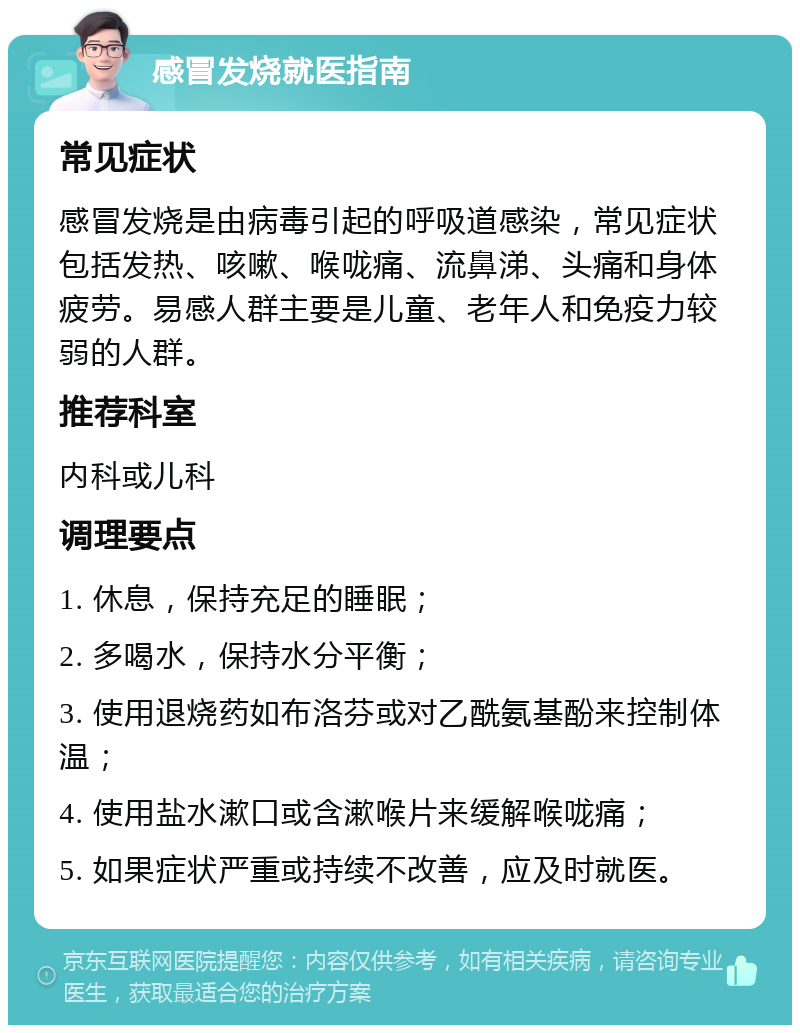 感冒发烧就医指南 常见症状 感冒发烧是由病毒引起的呼吸道感染，常见症状包括发热、咳嗽、喉咙痛、流鼻涕、头痛和身体疲劳。易感人群主要是儿童、老年人和免疫力较弱的人群。 推荐科室 内科或儿科 调理要点 1. 休息，保持充足的睡眠； 2. 多喝水，保持水分平衡； 3. 使用退烧药如布洛芬或对乙酰氨基酚来控制体温； 4. 使用盐水漱口或含漱喉片来缓解喉咙痛； 5. 如果症状严重或持续不改善，应及时就医。