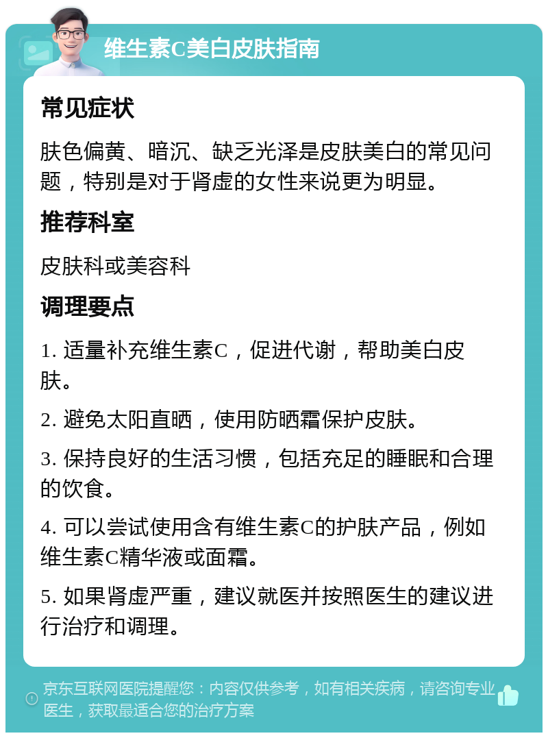 维生素C美白皮肤指南 常见症状 肤色偏黄、暗沉、缺乏光泽是皮肤美白的常见问题，特别是对于肾虚的女性来说更为明显。 推荐科室 皮肤科或美容科 调理要点 1. 适量补充维生素C，促进代谢，帮助美白皮肤。 2. 避免太阳直晒，使用防晒霜保护皮肤。 3. 保持良好的生活习惯，包括充足的睡眠和合理的饮食。 4. 可以尝试使用含有维生素C的护肤产品，例如维生素C精华液或面霜。 5. 如果肾虚严重，建议就医并按照医生的建议进行治疗和调理。