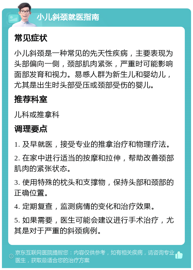 小儿斜颈就医指南 常见症状 小儿斜颈是一种常见的先天性疾病，主要表现为头部偏向一侧，颈部肌肉紧张，严重时可能影响面部发育和视力。易感人群为新生儿和婴幼儿，尤其是出生时头部受压或颈部受伤的婴儿。 推荐科室 儿科或推拿科 调理要点 1. 及早就医，接受专业的推拿治疗和物理疗法。 2. 在家中进行适当的按摩和拉伸，帮助改善颈部肌肉的紧张状态。 3. 使用特殊的枕头和支撑物，保持头部和颈部的正确位置。 4. 定期复查，监测病情的变化和治疗效果。 5. 如果需要，医生可能会建议进行手术治疗，尤其是对于严重的斜颈病例。