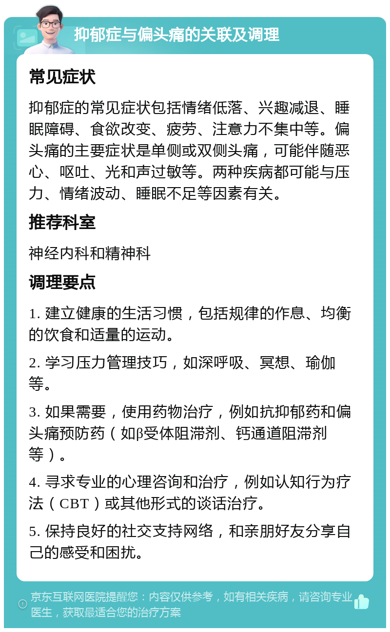 抑郁症与偏头痛的关联及调理 常见症状 抑郁症的常见症状包括情绪低落、兴趣减退、睡眠障碍、食欲改变、疲劳、注意力不集中等。偏头痛的主要症状是单侧或双侧头痛，可能伴随恶心、呕吐、光和声过敏等。两种疾病都可能与压力、情绪波动、睡眠不足等因素有关。 推荐科室 神经内科和精神科 调理要点 1. 建立健康的生活习惯，包括规律的作息、均衡的饮食和适量的运动。 2. 学习压力管理技巧，如深呼吸、冥想、瑜伽等。 3. 如果需要，使用药物治疗，例如抗抑郁药和偏头痛预防药（如β受体阻滞剂、钙通道阻滞剂等）。 4. 寻求专业的心理咨询和治疗，例如认知行为疗法（CBT）或其他形式的谈话治疗。 5. 保持良好的社交支持网络，和亲朋好友分享自己的感受和困扰。