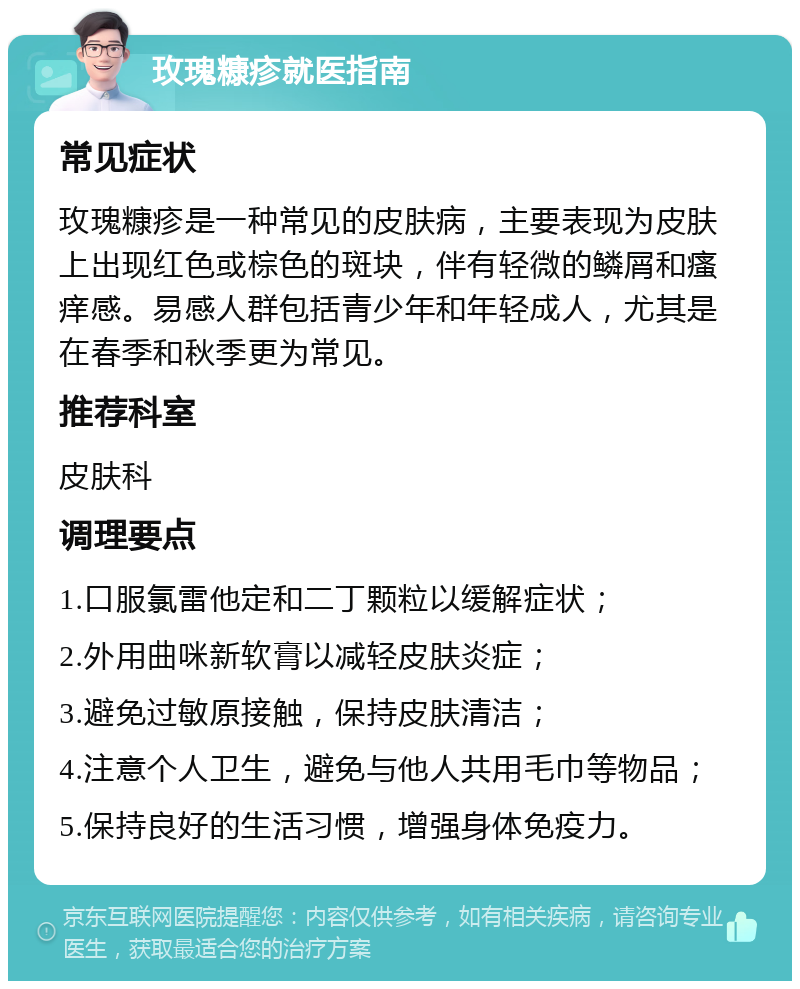 玫瑰糠疹就医指南 常见症状 玫瑰糠疹是一种常见的皮肤病，主要表现为皮肤上出现红色或棕色的斑块，伴有轻微的鳞屑和瘙痒感。易感人群包括青少年和年轻成人，尤其是在春季和秋季更为常见。 推荐科室 皮肤科 调理要点 1.口服氯雷他定和二丁颗粒以缓解症状； 2.外用曲咪新软膏以减轻皮肤炎症； 3.避免过敏原接触，保持皮肤清洁； 4.注意个人卫生，避免与他人共用毛巾等物品； 5.保持良好的生活习惯，增强身体免疫力。